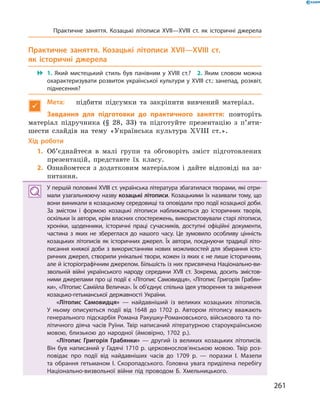 261
Практичне заняття. Козацькі літописи XVII—XVIII  ст.
як історичні джерела
 1.  Який мистецький стиль був панівним у  XVIII  ст.?  2.  Яким словом можна
охарактеризувати розвиток української культури у XVIII ст.: занепад, розквіт,
піднесення?

Мета:	 підбити підсумки та закріпити вивчений матеріал.
Завдання для підготовки до практичного заняття: повторіть
матеріал підручника (§ 28, 33) та підготуйте презентацію з  п’яти-
шести слайдів на тему «Українська культура XVIII  ст.».
Хід роботи
	1.	Об’єднайтеся в  малі групи та обговоріть зміст підготовлених
презентацій, представте їх класу.
	2.	Ознайомтеся з  додатковим матеріалом і  дайте відповіді на за-
питання.
У першій половині XVIII ст. українська література збагатилася творами, які отри­
мали узагальнюючу назву козацькі літописи. Козацькими їх називали тому, що
вони виникали в козацькому середовищі та оповідали про події козацької доби.
За змістом і  формою козацькі літописи наближаються до історичних творів,
оскільки їх автори, крім власних спостережень, використовували старі літописи,
хроніки, щоденники, історичні праці сучасників, доступні офіційні документи,
частина з  яких не збереглася до нашого часу. Це зумовило особливу цінність
козацьких літописів як історичних джерел. Їх автори, поєднуючи традиції літо­
писання княжої доби з  використанням нових можливостей для збирання істо­
ричних джерел, створили унікальні твори, кожен із яких є не лише історичним,
але й історіографічним джерелом. Більшість із них присвячена Національно-ви­
звольній війні українського народу середини XVII  ст. Зокрема, досить змістов­
ними джерелами про ці події є «Літопис Самовидця», «Літопис Григорія Грабян­
ки», «Літопис Самійла Величка». Їх об’єднує спільна ідея утворення та зміцнення
козацько-гетьманської державності України.
«Літопис Самовидця»  — найдавніший із великих козацьких літописів.
У  ньому описуються події від 1648  до 1702  р. Автором літопису вважають
генерального підскарбія Романа Ракушку-Романовського, військового та по­
літичного діяча часів Руїни. Твір написаний літературною староукраїнською
мовою, близькою до народної (ймовірно, 1702  р.).
«Літопис Григорія Грабянки»  — другий із великих козацьких літописів.
Він був написаний у  Гадячі 1710  р. церковнослов’янською мовою. Твір роз­
повідає про події від найдавніших часів до 1709  р.  — поразки І.  Мазепи
та обрання гетьманом І.  Скоропадського. Головна увага приділена перебігу
Національно-визвольної війни під проводом Б.  Хмельницького.
Практичне заняття. Козацькі літописи XVII—XVIII  ст. як історичні джерела
 