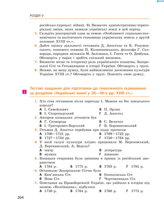 264
Розділ V
­російсько-турецькі війни). 6)  Визначте адміністративно-терито-
ріальні зміни, яких зазнали українські землі в  цей період.
	5.	Складіть розгорнутий план за темою «Особливості соціально-еко-
номічного та політичного становища українських земель у другій
половині XVIIІ  ст.».
	6.	Дайте оцінку діяльності гетьманів Д.  Апостола та К.  Розумов-
ського, кошового отамана П.  Калнишевського, філософа Г.  Ско-
вороди, народних ватажків М. Залізняка, І. Гонти та О. Довбуша.
Обговоріть у парах і зробіть спільний висновок.
	7.	Визначте місце та історичну роль українського козацтва, Запоро­
зької Січі та Гетьманщини в  історії України. Обговоріть у групі.
	8.	Якими, на вашу думку, були найважливіші досягнення культури
України XVIIІ  ст.? Обговоріть у групі. Поясніть свою думку.
Тестові завдання для підготовки до тематичного оцінювання
за розділом «Українські землі у  20—90-х рр. XVIII  ст.»
	1.	Хто став гетьманом після переходу І.  Мазепи на бік шведського
короля?
А	 І.  Самойлович	Б	 П.  Орлик
В	 І.  Скоропадський	Г	 Д.  Апостол
	2.	Автором козацьких літописів був
А	 Г.  Сковорода	Б	 С.  Величко
В	 І.  Григорович-Барський	Г	 В.  Боровиковський
	3.	Гетьман Д.  Апостол перебував при владі протягом
А	 1700—1721  рр.	Б	 1709—1722  рр.
В	 1727—1734  рр.	Г	 1750—1764  рр.
	4.	У якій галузі культури плідно працювали М.  Березовський,
Д.  Бортнянський, А.  Ведель?
А	 театр	Б	 література
В	 музика	Г	 живопис
	5.	Козацька старшина була зрівняна в  правах із російським дво-
рянством
А	 1764  р.	Б	 1775  р.	 В	 1783  р.	 Г	 1785  р.
	6.	Останньою Запорозькою Січчю була
А	 Кам’янська Січ	Б	 Олешківська Січ
В	 Нова Січ	Г	 Чортомлицька Січ
	7.	Повстання на Правобережній Україні, що увійшло в  історію під
назвою «Коліївщина», відбулося
А	 1750  р.	Б	 1764  р.	 В	 1768  р.	 Г	 1775  р.
 