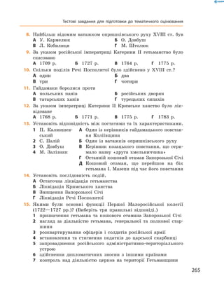265
	8.	Найбільш відомим ватажком опришківського руху XVIII  ст. був
А	 У.  Кармелюк	Б	 О.  Довбуш
В	 Л.  Кобилиця	Г	 М.  Штолюк
	9.	За указом російської імператриці Катерини II гетьманство було
скасовано
А	 1709  р.	Б	 1727  р.	 В	 1764  р.	 Г	 1775  р.
	10.	 Скільки поділів Речі Посполитої було здійснено у  XVIII  ст.?
А	 один	Б	 два	
В	 три	Г	 чотири
	11.	 Гайдамаки боролися проти
А	 польських панів	Б	 російських дворян
В	 татарських ханів	Г	 турецьких сипахів
	12.	 За указом імператриці Катерини II Кримське ханство було лік-
відоване
А	 1768  р.	Б	 1771  р.	 В	 1775  р.	 Г	 1783  р.
13.	 Установіть відповідність між постатями та їх характеристиками.
1	 П.  Калнишев-
ський
2	 С.  Палій
3	 О.  Довбуш
4	 М.  Залізняк
А	 Один із керівників гайдамацького повстан-
ня Коліївщина
Б	 Один із ватажків опришківського руху
В	 Керівник козацького повстання, що отри-
мало назву «друга хмельниччина»
Г	 Останній кошовий отаман Запорозької Січі
Д	 Кошовий отаман, що перейшов на бік
гетьмана І. Мазепи під час його повстання
14.	 Установіть послідовність подій.
А	 Остаточна ліквідація гетьманства
Б	 Ліквідація Кримського ханства
В	 Знищення Запорозької Січі
Г	 Ліквідація Речі Посполитої
15.	 Якими були основні функції Першої Малоросійської колегії
(1722—1727  рр.)? (Виберіть три правильні відповіді.)
1	 призначення гетьмана та кошового отамана Запорозької Січі
2	 нагляд за діяльністю гетьмана, генеральної та полкової стар-
шини
3	 розквартирування офіцерів і  солдатів російської армії
4	 встановлення та стягнення податків до царської скарбниці
5	 запровадження російського адміністративно-територіального
устрою
6	 здійснення дипломатичних зносин з  іншими країнами
7	 контроль над діяльністю церков на території Гетьманщини
Тестові завдання для підготовки до тематичного оцінювання
 