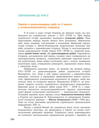 266
Узагальнення до курсуТестові завдання для підготовки до тематичного оцінювання
Узагальнення до курсу
Україна в  ранньомодерну добу та її внесок
у  загальноєвропейську спадщину
У 8  класі в  курсі історії України ви вивчали події, що від-
бувалися на українських землях у  XVІ—XVIII  ст. Цей період
української історії традиційно називають козацькою добою. Таке
трактування періоду значно звужує його розуміння, обмежуючи
добу лише подіями, пов’язаними з  козацтвом. Видатний україн-
ський історик І.  Лисяк-Рудницький запропонував вивчення цієї
доби узгодити з  європейською історією. Згідно із загальноєвропей-
ською періодизацією історії період XVІ—XVIII  ст. зазвичай нази-
вають раннім ­Новим часом, або ранньомодерною добою. Європейські
­історики, досліджуючи цей період, головну увагу зосереджують на
індустріальному розвитку, становленні ринкових відносин (систе-
ми капіталізму), ­появі нових суспільних груп і  класів, поширенні
політичних прав, утвердженні демократії, зародженні нових явищ
у  мистецтві тощо.
Підбиваючи підсумки курсу, чи можемо ми назвати ­період
XVІ—XVIII  ст. ранньомодерною добою української історії?
Безпереч­но, так. Саме в  цей період одночасно з  європейськими
народами, спочатку в  середовищі привілейованих верств суспіль-
ства, сформувалося усвідомлення належності до народу, який має
спільну мову та історичне минуле. Наприкінці XVIII  ст. це розу-
міння сприяло початку українського національного відродження.
Церковні рухи та козацькі війни кінця XVI — XVII  ст. є  укра-
їнською аналогією загальноєвропейського процесу виникнення
нової форми колективної ідентичності  — національної свідомості.
Голов­ним проявом цього процесу стала Національно-визвольна війна
в  Україні під проводом Б.  Хмельницького та виникнення Україн-
ської козацької держави  — Війська Запорозького (1649—1764  рр.).
Саме це стало важливим аргументом українського національного
відродження ХIX  ст.
Також у  ранній Новий час українські землі стали частиною
економічного простору, що формувався в  Європі на основі капі-
талістичних ринкових відносин. Українські землі перетворилися
на головного постачальника продовольчих ресурсів і  сировини на
 