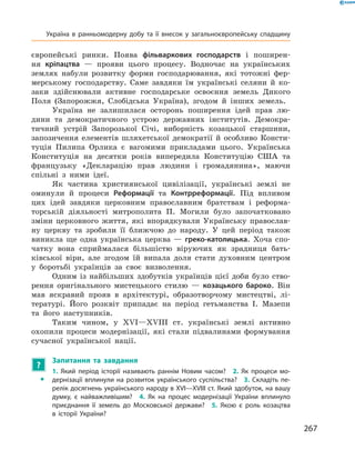 267
­європейські ринки. Поява фільваркових господарств і  поширен-
ня ­кріпацтва  — прояви цього процесу. Водночас на українських
­землях набули розвитку форми господарювання, які тотожні фер-
мерському господарству. Саме завдяки їм українські селяни й  ко-
заки здійснювали активне господарське освоєння земель Дикого
Поля (Запорожжя, Слобідська Україна), згодом й  інших земель.
Україна не залишилася осторонь поширення ідей прав лю-
дини та демократичного устрою державних інститутів. Демокра-
тичний устрій Запорозької Січі, виборність козацької старшини,
запозичення елементів шляхетської демократії й  особливо Консти-
туція Пилипа Орлика є  вагомими прикладами цього. Українська
Конституція на десятки років випередила Конституцію США та
французьку «Декларацію прав людини і  громадянина», маючи
спільні з  ними ідеї.
Як частина християнської цивілізації, українські землі не
оминули й  процеси Реформації та Контрреформації. Під впливом
цих ідей завдяки церковним православним братствам і  реформа-
торській діяльності митрополита П.  Могили було започатковано
зміни церковного життя, які впорядкували Українську православ-
ну церкву та зробили її ближчою до народу. У  цей період також
виникла ще одна українська церква  — греко-католицька. Хоча спо-
чатку вона сприймалася більшістю віруючих як зрадниця бать-
ківської віри, але згодом їй випала доля стати духовним центром
у  боротьбі українців за своє визволення.
Одним із найбільших здобутків українців цієї доби було ство-
рення оригінального мистецького стилю  — козацького бароко. Він
мав яскравий прояв в  архітектурі, образотворчому мистецтві, лі-
тературі. Його розквіт припадає на період гетьманства І.  Мазепи
та його наступників.
Таким чином, у  XVI—XVIІI  ст. українські землі активно
охопили процеси модернізації, які стали підвалинами формування
сучасної української нації.
?
	 Запитання та завдання
ŠŠ
1.  Який період історії називають раннім Новим часом?  2.  Як процеси мо-
дернізації вплинули на розвиток українського суспільства?  3. Складіть пе-
релік досягнень українського народу в XVI—XVIІI ст. Який здобуток, на вашу
думку, є  найважливішим?  4.  Як на процес модернізації України вплинуло
приєднання її земель до Московської держави?  5.  Якою є  роль козацтва
в  історії України?
Україна в  ранньомодерну добу та її внесок у  загальноєвропейську спадщину
 