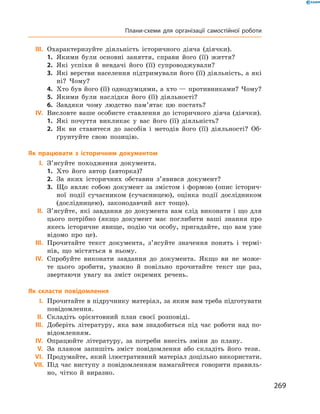 269
	III.	 Охарактеризуйте діяльність історичного діяча (діячки).
1.	 Якими були основні заняття, справи його (її) життя?
2.	 Які успіхи й  невдачі його (її) супроводжували?
3.	 Які верстви населення підтримували його (її) діяльність, а які
ні? Чому?
4.	 Хто був його (її) однодумцями, а хто — противниками? Чому?
5.	 Якими були наслідки його (її) діяльності?
6.	 Завдяки чому людство пам’ятає цю постать?
	IV.	 Висловте ваше особисте ставлення до історичного діяча (діячки).
1.	 Які почуття викликає у  вас його (її) діяльність?
2.	 Як ви ставитеся до засобів і  методів його (її) діяльності? Об-
ґрунтуйте свою позицію.
Як працювати з  історичним документом
	I.	З’ясуйте походження документа.
1.	 Хто його автор (авторка)?
2.	 За яких історичних обставин з’явився документ?
3.	 Що являє собою документ за змістом і  формою (опис історич-
ної події сучасником (сучасницею), оцінка події дослідником
(дослідницею), законодавчий акт тощо).
	II.	З’ясуйте, які завдання до документа вам слід виконати і що для
цього потрібно (якщо документ має поглибити ваші знання про
якесь історичне явище, подію чи особу, пригадайте, що вам уже
відомо про це).
	III.	 Прочитайте текст документа, з’ясуйте значення понять і  термі-
нів, що містяться в  ньому.
	IV.	 Спробуйте виконати завдання до документа. Якщо ви не може-
те цього зробити, уважно й  повільно прочитайте текст ще раз,
звертаючи увагу на зміст окремих речень.
Як скласти повідомлення
	I.	Прочитайте в підручнику матеріал, за яким вам треба підготувати
повідомлення.
	II.	Складіть орієнтовний план своєї розповіді.
	III.	 Доберіть літературу, яка вам знадобиться під час роботи над по-
відомленням.
	IV.	 Опрацюйте літературу, за потреби внесіть зміни до плану.
	V.	За планом запишіть зміст повідомлення або складіть його тези.
	VI.	 Продумайте, який ілюстративний матеріал доцільно використати.
	VII.	 Під час виступу з повідомленням намагайтеся говорити правиль-
но, чітко й  виразно.
Плани-схеми для організації самостійної роботи
 