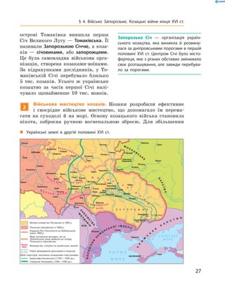 27
§ 4. Військо Запорозьке. Козацькі війни кінця XVI  ст.
острові Томаківка виникла перша
Січ Великого Лугу  — Томаківська. Її
називали Запорозькою Січчю, а коза-
ків  — січовиками, або запорожцями.
Це була самовладна військова орга-
нізація, створена козаками-воїнами.
За підрахунками дослідників, у  То-
маківській Січі перебувало близько
5  тис. козаків. Усього ж  українське
козацтво за часів першої Січі налі-
чувало щонайменше 10  тис. вояків.
2
Військове мистецтво козаків. Козаки розробили ефективне
і  своєрідне військове мистецтво, що допомагало їм перема-
гати на суходолі й  на морі. Основу козацького війська становила
піхота, озброєна ручною вогнепальною зброєю. Для збільшення
„„ Українські землі в  другій половині XVI  ст.
Запорозька Січ  — організація україн-
ського козацтва, яка виникла й  розвину-
лася за дніпровськими порогами в першій
половині XVI  ст. Центром Січі було місто-
фортеця, яке з різних обставин змінювало
своє розташування, але завжди перебува-
ло за порогами.
 