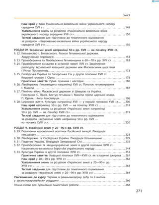 271
Зміст
	 Наш край у  роки Національно-визвольної війни українського народу
середини XVII  ст. . . . . . . . . . . . . . . . . . . . . . . . . . . . . . . . . . . . . . . . . . . . . . . . . . . . . . . . . . . . . . . . . . 148
	 Узагальнення знань за розділом «Національно-визвольна війна
українського народу середини XVII  ст.»  . . . . . . . . . . . . . . . . . . . . . . . . . . . . . . . . . . . . . . . . . 150
	 Тестові завдання для підготовки до тематичного оцінювання
за розділом «Національно-визвольна війна українського народу
середини XVII  ст.» . . . . . . . . . . . . . . . . . . . . . . . . . . . . . . . . . . . . . . . . . . . . . . . . . . . . . . . . . . . . . . . . 150
Розділ IV.  Українські землі наприкінці 50-х рр. XVII  — на початку XVIII  ст.
§ 22.	Гетьманство І.  Виговського. Розкол Гетьманської держави.
Андрусівське перемир’я . . . . . . . . . . . . . . . . . . . . . . . . . . . . . . . . . . . . . . . . . . . . . . . . . . . . . . . . . . 153
§ 23.	Правобережна та Лівобережна Гетьманщина в  60—70-х рр. XVII  ст. . . . . . . . . . . . 163
§ 24.	Правобережне козацтво в  останній чверті XVII  ст. Закріплення
розподілу Української козацької держави між Московським царством
і  Річчю ­Посполитою . . . . . . . . . . . . . . . . . . . . . . . . . . . . . . . . . . . . . . . . . . . . . . . . . . . . . . . . . . . . . . 173
§ 25.	Слобідська Україна та Запорозька Січ у  другій половині XVII  ст.
Кошовий отаман І.  Сірко . . . . . . . . . . . . . . . . . . . . . . . . . . . . . . . . . . . . . . . . . . . . . . . . . . . . . . . . . 178
	 Практичне заняття. Руїна: причини і  наслідки . . . . . . . . . . . . . . . . . . . . . . . . . . . . . . . . . . 186
§ 26.	Лівобережна Гетьманщина наприкінці XVII  ст. Початок гетьманування
І.  Мазепи . . . . . . . . . . . . . . . . . . . . . . . . . . . . . . . . . . . . . . . . . . . . . . . . . . . . . . . . . . . . . . . . . . . . . . . . . . 187
§ 27.	Північна війна Московської держави зі Швецією та  Україна.
Повстання С.  Палія. Виступ гетьмана І.  Мазепи проти царської влади.
П.  Орлик і  його Конституція . . . . . . . . . . . . . . . . . . . . . . . . . . . . . . . . . . . . . . . . . . . . . . . . . . . . . 196
§ 28.	Церковне життя. Культура наприкінці XVII  — у  першій половині XVIII  ст. . . . . . . 206
	 Наш край наприкінці 50-х рр. XVII — на початку XVIII  ст. . . . . . . . . . . . . . . . . . . . . . . 218
	 Узагальнення знань за розділом «Українські землі наприкінці
50‑х  рр.  XVII  — на початку XVIII  ст.» . . . . . . . . . . . . . . . . . . . . . . . . . . . . . . . . . . . . . . . . . . . . . 219
	 Тестові завдання для підготовки до тематичного оцінювання
за розділом «Українські землі наприкінці 50-х рр. XVII  —
на початку XVIII  ст.» . . . . . . . . . . . . . . . . . . . . . . . . . . . . . . . . . . . . . . . . . . . . . . . . . . . . . . . . . . . . . . 220
Розділ V.  Українські землі у  20—90-х рр. XVIII  ст.
§ 29.	Посилення колоніальної політики Російської імперії. Ліквідація
гетьманату . . . . . . . . . . . . . . . . . . . . . . . . . . . . . . . . . . . . . . . . . . . . . . . . . . . . . . . . . . . . . . . . . . . . . . . . 223
§ 30.	Лівобережна та Слобідська Україна. Ліквідація Гетьманщини . . . . . . . . . . . . . . . . . . . 229
§ 31.	Південна Україна. Ліквідація Запорозької Січі . . . . . . . . . . . . . . . . . . . . . . . . . . . . . . . . . . . 235
§ 32.	Правобережжя та західноукраїнські землі в  другій половині XVIII  ст.
Національно-визвольна ­боротьба українського народу . . . . . . . . . . . . . . . . . . . . . . . . . 244
§ 33.	Культура України в  другій половині XVIII  ст. . . . . . . . . . . . . . . . . . . . . . . . . . . . . . . . . . . . . . 252
	 Практичне заняття. Козацькі літописи XVII—XVIII  ст. як історичні джерела . . . 261
	 Наш край у  20—90-х рр. XVIII  ст. . . . . . . . . . . . . . . . . . . . . . . . . . . . . . . . . . . . . . . . . . . . . . . . . 262
	 Узагальнення знань за розділом «Українські землі у  20—90-х рр.
XVIII  ст.» . . . . . . . . . . . . . . . . . . . . . . . . . . . . . . . . . . . . . . . . . . . . . . . . . . . . . . . . . . . . . . . . . . . . . . . . . . . 263
	 Тестові завдання для підготовки до тематичного оцінювання
за розділом «Українські землі у  20—90-х рр. XVIII  ст.» . . . . . . . . . . . . . . . . . . . . . . . . . . 264
Узагальнення до курсу. Україна в  ранньомодерну добу та її внесок
у  загальноєвропейську спадщину . . . . . . . . . . . . . . . . . . . . . . . . . . . . . . . . . . . . . . . . . . . . . . . . . . . . . . 266
Плани-схеми для організації самостійної роботи . . . . . . . . . . . . . . . . . . . . . . . . . . . . . . . . . . . . . . 268
 