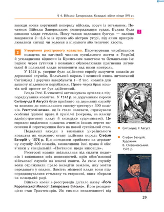 29
§ 4. Військо Запорозьке. Козацькі війни кінця XVI  ст.
завжди носив хорунжий попереду війська, поруч із гетьманом. Пе-
чаткою Війська Запорозького розпоряджався суддя. Булава була
ознакою влади гетьмана. Йому також надавався ­бунчук  — ­палиця
завдовжки 2—2,5  м із кулею або вістрям угорі, під яким прикріп­
лювалися китиці чи волосся з  кінського або телячого хвоста.
3
Утворення реєстрового козацтва. Перетворення українського
­козацтва на вагомий чинник су­спільного життя в  Україні
й  ускладнення відносин із Кримським ханством та Османською ім-
перією через сутички з  козаками обумовлювали прагнення литов-
ської й  польської влади встановити над ними контроль.
У 1524  р. уперше було здійснено спробу залучити козаків до
державної служби. Польський король і  великий князь литовський
Сигізмунд I доручив завербувати 1—2 тис. козаків для
захисту південного порубіжжя. ­Проте через брак кош­
тів цей проект не був здійснений.
Влада Речі Посполитої активізувала зусилля з під-
порядкування козацтва. У 1572 р. за дорученням короля
Сигізмунда II Августа було прийнято на державну службу
та вписано до спеціального списку-«реєстру» 300  коза-
ків. Реєстрові козаки, як їх стали називати, отримували
особ­ливі групові права й  привілеї (зокрема, на власну
адміністративну владу й  козацьке судочинство). Це
сприяло виділенню козацтва з-поміж  інших верств на-
селення й перетворенню його на новий суспільний стан.
Подальші заходи з  визнання українського
­козацтва як окремого стану здійснив король Стефан
Баторій у  1578  р. Він погодився прийняти на держав-
ну службу 500  козаків, визначивши їхні права й  обо­
в’язки у  спеціальній «Постанові щодо низовців».
Реєстрові козаки звільнялися від сплати подат-
ків і  виконання всіх повинностей, крім обов’язкової
військової служби на власні кошти. За свою службу
вони отримували право володіти землею, яку могли
передавати у спадок. Замість місцевої влади вони під-
порядковувалися гетьману та старшині, яких обирали
на козацькій раді.
Військо козаків-реєстровців дістало назву «Його
Королівської Милості Запорозьке Військо». Його резиден-
цією став Трахтемирів. Як символ незалежності від
„„ Сигізмунд II Август
„„ Стефан Баторій.
Художник
В. Стефановський.
1576 р.
і
 