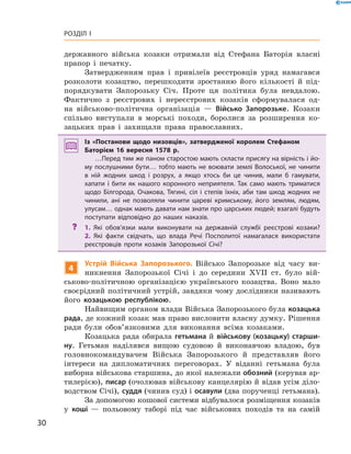 30
Розділ I
державного війська козаки отримали від Стефана Баторія власні
прапор і  печатку.
Затвердженням прав і  привілеїв реєстровців уряд намагався
розколоти козацтво, перешкодити зростанню його кількості й  під-
порядкувати Запорозьку Січ. Проте ця політика була невдалою.
Фактично з  реєстрових і  нереєстрових козаків сформувалася од-
на військово-політична організація  — Військо Запорозьке. Козаки
спільно виступали в  морські походи, боролися за розширення ко-
зацьких прав і  захищали права православних.
Із «Постанови щодо низовців», затвердженої королем Стефаном
Баторієм 16  вересня 1578  р.
…Перед тим же паном старостою мають скласти присягу на вірність і йо­
му послушними бути… тобто мають не воювати землі Волоської, не чинити
в  ній жодних шкод і  розрух, а  якщо хтось би це чинив, мали б  гамувати,
хапати і  бити як нашого коронного неприятеля. Так само мають триматися
щодо Білгорода, Очакова, Тягині, сіл і  степів їхніх, аби там шкод жодних не
чинили, ані не позволяли чинити цареві кримському, його землям, людям,
улусам… однак мають давати нам знати про царських людей; взагалі будуть
поступати відповідно до наших наказів.
?? 1.  Які обов’язки мали виконувати на державній службі реєстрові козаки?
2.  Які факти свідчать, що влада Речі Посполитої намагалася використати
реєстровців проти козаків Запорозької Січі?
4
Устрій Війська Запорозького. Військо Запорозьке від часу ви-
никнення Запорозької Січі і  до середини XVII  ст. було вій-
ськово-політичною організацією українського козацтва. Воно мало
своєрідний політичний устрій, завдяки чому дослідники називають
його козацькою республікою.
Найвищим органом влади Війська Запорозького була козацька
рада, де кожний козак мав право висловити власну думку. Рішення
ради були обов’язковими для виконання всіма козаками.
Козацька рада обирала гетьмана й  військову (козацьку) старши-
ну. Гетьман наділявся вищою судовою й  виконавчою владою, був
головнокомандувачем Війська Запорозького й  представляв його
інтереси на дипломатичних переговорах. У  віданні гетьмана була
виборна військова старшина, до якої належали обозний (керував ар-
тилерією), писар (очолював військову канцелярію й відав усім діло-
водством Січі), суддя (чинив суд) і осавули (два порученці ­гетьмана).
За допомогою кошової системи відбувалося розміщення козаків
у  коші  — польовому таборі під час військових походів та на самій
 
