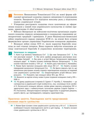 33
§ 4. Військо Запорозьке. Козацькі війни кінця XVI  ст.
!
Висновки. Виникнення Томаківської Січі як нової форми вій-
ськової організації козацтва сприяло зміцненню й ­згуртуванню
козаків. Запорозька Січ відіграла важливу роль у  подальших
подіях української історії.
 Утворення реєстрового козацтва стало поштовхом до оформ-
лення козаків у новий стан українського суспільства зі своїми пра-
вами, привілеями й  обов’язками.
 Військо Запорозьке як військово-політична організація україн-
ського козацтва сприяло затвердженню в козацькому середовищі де-
мократичних традицій і  принципів. У  роки Національно-визвольної
війни українського народу середини XVII  ст. на основі його устрою
формувалися органи управління Українською козацькою державою.
 Козацькі війни кінця XVI  ст. мали характер боротьби коза-
цтва за свої станові інтереси. Вони сприяли набуттю козацтвом до-
свіду повстанської боротьби й  управління великими територіями.
?
	 Запитання та завдання
ŠŠ
1.  Коли й  де виникла Томаківська Січ?  2.  Що таке Запорозька Січ?  3.  Хто
такі реєстрові козаки?  4.  Яке місто зробив резиденцією реєстрових коза­
ків Стефан Баторій?  5.  Яку роль в  устрої Війська Запорозького відігравала
козацька рада?  6.  Назвіть основні клейноди Війська Запорозького.  7.  Хто
очолив повстання козаків у 1591 р.?  8. Назвіть дату повстання С. Наливайка.
ŽŽ 9.  Якими були причини козацьких війн кінця XVI  ст.?  10.  Назвіть основні
передумови виникнення Запорозької Січі.  11. Які факти свідчать про те, що
виникнення реєстрових козаків сприяло перетворенню козацтва на окремий
стан українського суспільства?  12.  Охарактеризуйте устрій Війська Запо­
розького.  13.  Розкажіть про козацькі війни 90-х рр. XVI  ст.
 14. Визначте за картою атласу назви й роки існування козацьких січей у XVI—
XVIII  ст.
 15. На думку українських істориків О. Гуржія і Т. Чухліба, С. Наливайко — це
«непересічна в українській історії особистість», яка, «очоливши після загибе­
лі К. Косинського козацьке військо, своїми діями змусила наприкінці XVI ст.
здригнутися одну з  наймогутніших тогочасних держав Східної Європи  —
Річ Посполиту». Використовуючи матеріал підручника та додаткові джерела,
укажіть факти, що підтверджують наведену характеристику.
Практичне заняття. Повсякденне життя представників
основ­них верств суспільства
 1. Якими були основні стани українського суспільства у XV ст.?  2. Визначте
особливості їхнього повсякденного життя в цей період.  3. Назвіть основні
стани українського суспільства в  XVI  ст.
 
