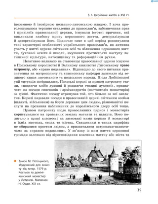 35
§ 5. Церковне життя в XVI  ст.
іноземною й  іновірною польсько-литовською владою. І  хоча про-
голошувалося терпиме ставлення до православ’я, забезпечення прав
і  привілеїв православної церкви, існували істотні причини, які
­викликали глибоку кризу церковного життя, деморалізували
й  дезор­ганізували його. Водночас саме в  цей період розвинулися
такі характерні особливості українського православ’я, як активна
участь у житті церкви світських осіб та зближення церковного жит-
тя, духовної освіти й  школи, змушених протистояти наступу ла-
тинської культури, католицизму та реформаційним рухам.
Негативно впливало на становище православної церкви існуюче
в Польському королівстві й Великому князівстві Литовському право
патронату, або «право подавання». Відповідно до нього ­питання при-
значення на митрополичу та єпископську кафедри залежало від ве-
ликого князя литовського та польського короля. Після ­Люблінської
унії ситуація погіршилася. Польські королі за правом патронату ста-
ли, «подаючи хліби духовні й  роздаючи столиці духов­ні», призна-
чати на посади єпископів і  архімандритів (настоятелів монастирів)
за гроші. Фактично посаду отримував той, хто більше за неї запла-
тив. Королі надавали посади в православній церкві світським особам
(шляхті, військовим) за борги держави цим людям, різноманітні по-
слуги на прохання наближених до королівського двору осіб тощо.
Правом патронату щодо православних церков і  монастирів
­користувалися на приватних землях магнати та шляхта. Воно по-
лягало в  праві власності на засновані ними церкви й  монастирі
в  їхніх маєтках, селах та містах. Священики в  таких парафіях
не обиралися простим людом, а  призначалися патронами-шляхти-
чами за «правом подавання». У зв’язку із  цим життя церковної
громади залежало від віросповідання власника маєтку або міста та
„„ Замок М. Потоцького,
збудований для захис­
ту від татар. 1579 р.
костьол та доміні­
канський монастир
у Летичеві. Малюнок
Н. Орди. ХІХ ст.
 