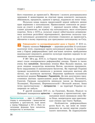 36
Розділ I
­його ставлення до православ’я. Магнати і  шляхта розпоряджалися
церквами й  монастирями на підставі права власності: закладали,
обмінювали, продавали, здавали в оренду, віддавали як посаг тощо.
Польська влада надала православній церкві набагато менше
прав порівняно з  католицькою. Православних єпископів не допус-
кали до участі в  роботі сенату  — верхньої палати сейму. Право-
славне духовенство, на відміну від католицького, мало сплачувати
податки. Хоча з  1573  р. польські королі зобов’язалися дотримува-
тися політики релігійної віротерпимості, фактично польська вла-
да й  католицьке духовенство негативно ставилися до православ’я,
вбачаючи в ньому перешкоду для просування католицизму на Схід.
2
Реформаційні та контрреформаційні рухи в  Україні. У  XVI  ст.
Європу охопила Реформація — церковно-релігійні й суспільно-
політичні течії, спрямовані проти католицької церкви. Із поширен-
ням у  Європі реформаційних ідей пов’язані початок пробудження
національної свідомості, розвиток культури окремих ­народів та ви-
никнення протестантизму.
У 30—40-х рр. XVI ст. із Європи через Польщу на українські
землі стали поширюватися реформаційні вчення. Одним із таких
вчень був кальвінізм. Засновник вчення Жан Кальвін вважав, що
­доля людини заздалегідь визначена Богом, закликав працювати,
бути ощадливими й  накопичувати багатства. На території України
­громади кальвіністів виникали у  великих панських маєтках або
містах, що належали магнатам. Першими прийняли кальвінізм
магнатські родини Потоцьких і Радзивіллів. До них долучилися пред-
ставники знат­них православних родів (Вишневецькі, Хоткевичі,
Сапеги). Громади кальвіністів виникали також на Закарпатті,
Холмщині, Підляшші, Перемишльській і  Белзькій землях. Інша
течія протестантизму  — лютеранство  — на території України по-
ширення не набула.
У другій половині XVI  ст. на Галичині, Волині, Поділлі та
Київщині поширилося аріанство — напрямок у протестантстві, при-
хильники якого визнавали лише Бо-
га Отця, заперечуючи цим християн-
ське вчення про Святу Трійцю.
Особливістю реформаційних
рухів було те, що вони не поши-
рювалися на значні верстви україн-
ського населення. За підрахунками
Протестантизм  — один із найбільших
(поряд із католицизмом і  православ’ям)
напрямків у  християнстві, який виник
у  період Реформації в  XVI  ст. Його по­
чатковими формами були кальвінізм,
лютеранство та англіканство.
 