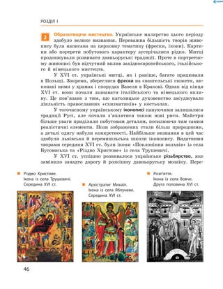 46
Розділ I
2
Образотворче мистецтво. Українське малярство цього періоду
здобуло велике визнання. Переважна більшість творів живо-
пису була написана на церковну тематику (фрески, ікони). Карти-
ни або портрети побутового характеру зустрічалися рідко. Митці
продовжували розвивати давньоруські традиції. Проте в портретно-
му живописі був відчутний вплив західноєвропейського, італійсько-
го й  німецького мистецтв.
У XVI  ст. українські митці, як і  раніше, багато працювали
в Польщі. Зокрема, збереглися фрески на євангельські сюжети, ви-
конані ними у храмах і спорудах Вавеля в Кракові. Однак від кінця
XVI  ст. вони почали зазнавати італійського та німецького впли-
ву. Це пов’язано з  тим, що католицьке духовенство засуджувало
­діяльність православних «схизматиків» у  костьолах.
У тогочасному українському іконописі пануючими ­залишалися
традиції Русі, але почали з’являтися також нові риси. Майстри
більше уваги приділяли побутовим деталям, посилюючи тим самим
реалістичні елементи. Пози зображених стали більш природними,
а деталі одягу набули конкретності. Найбільше визнання в цей час
здобули львівська й  перемишльська школи іконопису. Видатними
творами середини XVI ст. були ікони «Поклоніння волхвів» із села
Бусовиська та «Різдво Христове» із села Трушевичі.
У XVI  ст. успішно розвивалося українське різьбярство, яке
замінило занадто дорогу й  розкішну давньоруську мозаїку. Пере-
„„ Різдво Христове.
Ікона із села Трушевичі.
Середина XVI  ст. „„ Архістратиг Михаїл.
Ікона із села Яблуневе.
Середина XVI  ст.
„„ Розп’яття.
Ікона із села Вовче.
Друга половина XVI  ст.
 