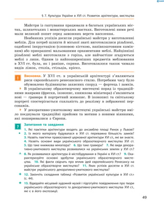 49
§ 7. Культура України в XVI  ст. Розвиток архітектури, мистецтва
Майстри із гаптування працювали в багатьох українських міс-
тах, шляхетських і монастирських маєтках. Виготовлені ними речі
мали великий попит серед заможних верств населення.
Неабияких успіхів досягли українські майстри у виготовленні
меблів. Для потреб шляхти й міської знаті виготовлялися різьблені,
оздоблені інкрустацією (слоновою кісткою, напівкоштовним камін-
ням) або прикрашені мальованими орнаментами меблі. Найцінніші
різьблені меблі виготовляли з  горіха, але найчастіше згадуються
меблі з  липи. Одним із найпоширеніших предметів меблювання
в  XVI  ст. була, як і  раніше, скриня. Виготовлялося також чимало
видів ліжок, столів, стільців, крісел.
!
Висновки. У  XVI  ст. в  українській архітектурі з’являються
риси європейського ренесансного стилю. Потребами часу було
обумовлено будівництво захисних споруд — фортець і замків.
 В українському образотворчому мистецтві поряд із традицій-
ними жанрами (фрески, іконопис, книжкова мініатюра) з’являються
нові  — гравюра й  портретний живопис. В  іконописі та світському
портреті спостерігається схильність до реалізму в  зображенні пер-
сонажів.
 У декоративно-ужитковому мистецтві українські майстри вмі-
ло поєднували традиційні прийоми та мотиви з  новими віяннями,
які поширювалися з  Європи.
?
	 Запитання та завдання
ŠŠ
1.  Які пам’ятки архітектури входять до ансамблю площі Ринок у  Львові? 
2.  Із якого матеріалу будувалася в  XVI  ст. переважна більшість замків?
3. Назвіть пам’ятки православної церковної архітектури XVI ст., які ви знаєте.
4.  Назвіть основні види українського образотворчого мистецтва XVI  ст.
5. Що таке книжкова мініатюра?  6. Що таке гравюра?  7. Які види декора­
тивно-ужиткового мистецтва розвивалися на українських землях у  XVI  ст.?
ŽŽ 8. Як розвивалися архітектура й містобудування в Україні в XVI ст.?  9. Оха­
рактеризуйте основні здобутки українського образотворчого мисте­
цтва.  10.  Які факти свідчать про вплив ідей європейського Ренесансу на
українське образотворче мистецтво?  11.  Яких успіхів досягли в  XVI  ст.
майстри українського декоративно-ужиткового мистецтва?
 12.  Закінчіть складання таблиці «Розвиток української культури в  XVI  ст.»
(с. 44).
 13. Відвідайте місцевий художній музей і підготуйте повідомлення про твори
українського образотворчого та декоративно-ужиткового мистецтва XVI  ст.,
які є  в його експозиції.
 