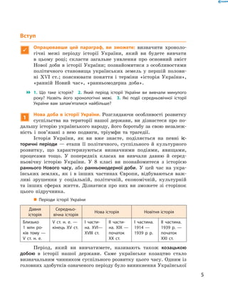 5
Вступ

Опрацювавши цей параграф, ви зможете: визначити хроноло-
гічні межі періоду історії України, який ви будете вивчати
в  цьому році; скласти загальне уявлення про основний зміст
Нової доби в історії України; познайомитися з особливостями
політичного становища українських земель у  першій полови-
ні XVI  ст.; пояснювати поняття і  терміни «історія України»,
«ранній Новий час», «ранньомодерна доба».
 1.  Що таке історія?  2.  Який період історії України ви вивчали минулого
року? Назвіть його хронологічні межі.  3.  Які події середньовічної історії
України вам запам’яталися найбільше?
1
Нова доба в  історії України. Розглядаючи особливості розвитку
суспільства на території нашої держави, ви дізнаєтеся про по-
дальшу історію українського народу, його боротьбу за свою незалеж-
ність і  пов’язані з  нею подвиги, тріумфи та трагедії.
Історія України, як ви вже знаєте, поділяється на певні іс-
торичні періоди  — етапи її політичного, суспільного й  культурного
розвитку, що характеризуються визначними подіями, явищами,
процесами тощо. У  попередніх класах ви вивчали давню й  серед-
ньовічну історію України. У  8  класі ви познайомитеся з історією
раннього Нового часу, або ранньомодерної доби. У цей час на укра-
їнських землях, як і  в інших частинах Європи, відбуваються важ-
ливі зрушення у  соціальній, політичній, економічній, культурній
та інших сферах життя. Дізнатися про них ви зможете зі сторінок
цього підручника.
„„ Періоди історії України
Давня
історія
Середньо­
вічна історія
Нова історія Новітня історія
Близько
1  млн ро­
ків тому  —
V  ст. н. е.
V  ст. н.  е.  —
кінець XV  ст.
І части­
на. XVI—
XVIII  ст.
ІІ части­
на. XIX  —
початок
ХХ  ст.
І частина.
1914  —
1939  р р.
ІІ частина.
1939  р.  —
початок
XXI  ст.
Період, який ви вивчатимете, називають також козацькою
добою в  історії нашої держави. Саме українське козацтво стало
­визначальним чинником суспільного розвитку цього часу. Одним із
головних здобутків означеного періоду було виникнення ­Української
 