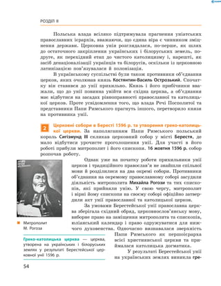 54
Розділ II
Польська влада всіляко підтримувала прагнення уніатських
православних ієрархів, вважаючи, що єдина віра є чинником зміц-
нення держави. Церковна унія розглядалася, по-перше, як шлях
до остаточного закріплення українських і  білоруських земель, по-
друге, як перехідний етап до чистого католицизму і, нарешті, як
засіб денаціо­налізації українців та білорусів, оскільки із церковною
латинізацією пов’язувалася й  полонізація.
В українському суспільстві були також противники об’єднання
церков, яких очолював князь Костянтин-Василь Острозький. Спочат-
ку він ставився до унії ­прихильно. Князь і  його прибічники вва-
жали, що до унії повинна увійти вся східна церква, а  об’єднання
має відбутися на засадах рівноправності православної та католиць-
кої церков. Проте усвідомлення того, що влада Речі Посполитої та
представники Папи Римського прагнуть іншого, перетворило князя
на противника унії.
2
Церковні собори в Бересті 1596 р. та утворення греко-католиць-
кої церкви. За наполяганням Папи Римського польський
­король Сигізмунд III скликав церковний собор у  місті Берестя, де
мало відбутися урочисте проголошення унії. Для участі в  його
­роботі прибули митрополит і його єпископи. 16 жовтня 1596 р. собор
розпочав роботу.
Однак уже на початку роботи прихильники унії
церков і традиційного православ’я не знайшли спільної
мови й  розділилися на два окремі собори. Противники
об’єднання на окремому православному соборі засудили
діяльність митрополита Михайла Рогози та тих єписко-
пів, які прийняли унію. У  свою чергу, митрополит
і вір­ні йому єпископи на своєму соборі офіційно затвер-
дили акт унії православної та католицької церков.
За умовами Берестейської унії православна церк-
ва зберігала східний обряд, церковнослов’янську мову,
виборне право на заміщення митрополита та єпископів,
юліанський календар і  право одружуватися для ниж-
чого духовенства. Одночасно визнавалася зверхність
Папи Римського як першо­ієрарха
всієї християнської церкви та при-
ймалася католицька догматика.
У результаті Берестейської унії
на українських землях виникла гре-
Греко-католицька церква  — церква,
утворена на українських і  білоруських
землях у  результаті Берестейської цер­
ковної унії 1596  р.
„„ Митрополит
М.  Рогоза
 