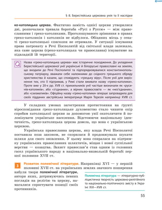 55
§ 8. Берестейська церковна унія та її наслідки
ко-католицька церква. Фактично ­замість однієї церкви утворилися
дві, розпочалася тривала боротьба «Русі з  Руссю»  — між право-
славними і греко-католиками. Проголошуваного зрівняння в правах
греко-католиків і  католиків не відбулося. Обіцяних місць у  сена-
ті греко-католицькі єпископи не отримали. У  ситуації існування
права патронату в  Речі Посполитій від світської ­влади залежало,
яка саме церква (греко-католицька чи православна) ­існуватиме на
підвладній їй території.
Назва «греко-католицька церква» має історичне походження. До укладення
Берестейської церковної унії українські й білоруські православні на землях,
що входили до Речі Посполитої та підпорядковувалися константинополь­
ському патріарху, вважали себе належними до східного грецького обряду
християнства й  казали, що сповідують «грецьку віру». Після унії для виріз­
нення тих, хто її підтримав, у  Римі стали вживати назву «греко-католики».
Проте вже у  20-х рр. XVII  ст. прихильників унії частіше визначали як «руси­
нів-католиків», або «з’єднаних», а  вірних православ’ю  — як «нез’єднаних»,
або «схизматиків». Офіційну назву «греко-католики» вперше запровадила для
своїх підданих австрійська імператриця Марія Терезія наприкінці XVIII  ст.
У складних умовах загострення протистояння на ґрунті
віро­сповідання греко-католицьке духовенство стало чинити опір
спробам католицької церкви за допомогою унії окатоличити й  по-
лонізувати українське населення. Відстоюючи національну іден-
тичність, греко-католицька церква довела, що вона є  українською
церквою.
Українська православна церква, яку влада Речі Посполитої
поставила поза законом, не скорилася й  продовжувала шукати
шляхи для свого оновлення. У  цьому вона спиралася на підтрим-
ку українських православних шляхтичів, міщан і  нової суспільної
верстви  — козацтва. Захист православ’я став одним із головних
гасел українського народу в  національно-визвольній боротьбі пер-
шої половини XVII  ст.
3
Розвиток полемічної літератури. Наприкінці XVI  — у  першій
половині XVII ст. на українських землях значного поширення
набули твори полемічної літератури,
автори яких, дотримуючись певних
поглядів на релігію та церкву, на-
магалися спростувати позиції своїх
противників.
Полемічна література — літературно-пуб­
ліцистична творчість церковно-релігійного
та національно-політичного змісту в Укра­
їні XVI—XVII  ст.
 