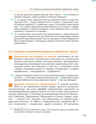 57
§ 9. Соціально-економічний розвиток українських земель
те, що унія розпочала тривалу боротьбу «Русі з Руссю».  10. Як впливав на
релігійну ситуацію в  Україні розвиток полемічної літератури?
 11.  За картою атласу «Церковне життя на українських землях у  складі Речі
Посполитої XVI  — першої половини XVII  ст.» назвіть: 1) православні єпар­
хії Київської митрополії; 2) православні єпархії, які прийняли Берестейську
унію.  12. Складіть характеристику Берестейської унії за планом: 1) переду­
мови укладення; 2) причини укладення; 3) дата підписання унії; 4) основні
положення; 5) результати та наслідки.
 13.  У  протистоянні, яке виникло між православними та греко-католиками
після укладення Берестейської унії, протестантські громади відразу взялися
допомагати православній церкві. Чим, на вашу думку, це було обумовлено?
Яких засобів боротьби з  католицькою церквою протестанти могли навчити
православних?
§ 9. Соціально-економічний розвиток українських земель*

Опрацювавши цей параграф, ви зможете: пояснювати, як від-
бувалося зростання магнатського володіння на українських
землях; визначати основні наслідки розвитку фільваркового
господарства; розповідати про розвиток українських міст; ана-
лізувати зміни, які відбулися в  цей час у  становищі селян
і міщан; пояснювати поняття і терміни «латифундія», «­товарне
виробництво», «загородники», «комірники».
 1. Назвіть особливості економічного життя українських земель у першій поло­
вині XVI ст.  2. Коли було укладено Люблінську унію?  3. Якими були основні
наслідки Люблінської унії для українських земель?  4.  Що таке фільварок?
1
Зростання магнатського землеволодіння. У  першій половині
XVII  ст. на українських землях швидко зростало магнатське
землеволодіння. До цього магнатів підштовхувало зростання на
­західноєвропейських ринках попиту на хліб та іншу сільськогоспо-
дарську продукцію. У Галичині розташовувалися маєтності Потоць-
ких, Собеських, Даниловичів, Одровонжів та інших у  формі «клю-
чів»  — кількох сіл і  містечок, що управлялися як єдиний госпо-
дарський комплекс. У  1629  р. в  Брацлавському воєводстві 80  %
усіх ­селянських і  міщанських дворів ­­належало 18  магнатам,
*	 Параграф для поглиблення знань. Розглядається факультативно або
за рахунок резервної години програми.
 