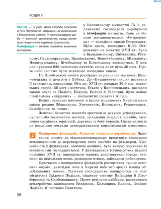 58
Розділ II
у ­Волинському воєводстві 75  % се-
лянських господарств перебувало
в ­латифундіях магнатів. Саме на Во-
лині розташовувалася «Острожчи-
на» — ­володіння князів Острозьких.
Крім цього, володіння К.-В.  Ост-
розького на ­початку XVII  ст. були
в Брацлавському, Київському, Русь-
кому, Сандомирському, Краківському, Берестейському, Мінському,
Новогрудському, Вітебському та Віленському воєводствах. У  них
налічувалося 620 населених пунктів, серед яких було 38 міст. Про-
те найбільшими були волинські володіння князя.
На Лівобережжі своїми розмірами вирізнялися маєтності Виш­
невецьких із центром у  Лубнах. До «Вишневеччини», як називали
її сучасники, наприкінці 30-х рр. XVII ст. входило 39,6 тис. селян-
ських дворів, 56 міст і містечок. Усього у Вишневецьких, що мали
також землі на Поліссі, Поділлі, Волині й  Галичині, було майже
півмільйона «підданих»  — посполитих (селян) і  міщан.
Великі земельні маєтності в інших місцевостях України мали
також родини Збаразьких, Хоткевичів, Корецьких, Ружинських,
Замойських та інших.
Земельні багатства магнатів зростали за рахунок успадкування,
купівлі або захоплення маєтків, укладення вигідних шлюбів, засе-
лення окраїнних територій, дарувань із боку королів. Права магнатів
на володіння землями затверджувалися королівськими грамотами.
2
Поширення фільварків. Розвиток товарного виробництва. Зрос-
тання попиту на сільськогосподарську продукцію спонукало
землевласників до перетворення своїх маєтків на фільварки. Уро-
жайність у  фільварках, особливо великих, була вищою порівняно із
селянськими господарствами. У  фільваркових господарствах першої
половини XVII  ст. вирощували зернові, влаштовували городи, ста-
вили на відгодівлю волів, розводили птицю, займалися рибництвом.
Одночасно з поширенням фільварків розгортався процес осво-
єння окраїн, унаслідок чого в  Україні набагато зросла площа об-
роблюваних земель. Сільське господарство поширилося на нові
місцевості Східного Поділля, південну частину Київщини й  Ліво-
бережжя та Слобожанщину. Проте регіоном найбільш розвиненого
землеробства залишалися Белзщина, Холмщина, Волинь, Західне
Поділля й  частково Галичина.
Магнат  — у  ряді країн Європи (зокрема
в Речі Посполитій, Угорщині, на українських
і білоруських землях) у ранньомодерну до­
бу  — великий землевласник, представник
аристократичної верхівки суспільства.
Латифундія — велике приватне земельне
володіння.
 