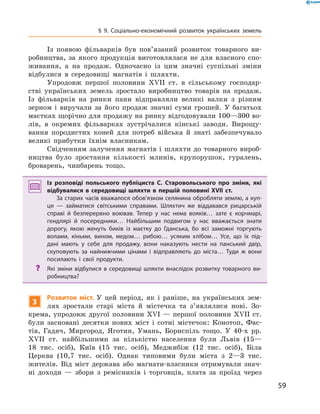 59
§ 9. Соціально-економічний розвиток українських земель
Із появою фільварків був пов’язаний розвиток товарного ви-
робництва, за якого продукція виготовлялася не для власного спо-
живання, а  на продаж. Одночасно із цим значні суспільні зміни
відбулися в  середовищі магнатів і  шляхти.
Упродовж першої половини XVII  ст. в  сільському господар-
стві українських земель зростало виробництво товарів на продаж.
Із фільварків на ринки пани відправляли великі валки з  різним
зерном і  виручали за його продаж значні суми грошей. У  багатьох
маєтках щорічно для продажу на ринку відгодовували 100—300 во-
лів, в  окремих фільварках зустрічалися кінські заводи. Вирощу-
вання породистих коней для потреб війська й  знаті забезпечувало
великі прибутки їхнім власникам.
Свідченням залучення магнатів і  шляхти до товарного вироб-
ництва було зростання кількості млинів, крупорушок, гуралень,
броварень, чинбарень тощо.
Із розповіді польського публіциста С.  Старовольського про зміни, які
відбувалися в  середовищі шляхти в  першій половині XVII  ст.
За старих часів вважалося обов’язком селянина обробляти землю, а куп­
ця  — займатися світськими справами. Шляхтич же віддавався рицарській
справі й  безперервно воював. Тепер у  нас нема вояків… зате є  корчмарі,
гендлярі й  посередники… Найбільшим подвигом у  нас вважається знати
дорогу, якою женуть биків із маєтку до Гданська, бо всі заможні торгують
волами, кіньми, вином, медом… рибою… усяким хлібом… Усе, що їх під­
дані мають у  себе для продажу, вони наказують нести на панський двір,
скуповують за найнижчими цінами і  відправляють до міста… Туди ж  вони
посилають і  свої продукти.
?? Які зміни відбулися в середовищі шляхти внаслідок розвитку товарного ви­
робництва?
3
Розвиток міст. У  цей період, як і  раніше, на українських зем-
лях зростали старі міста й  містечка та з’являлися нові. Зо-
крема, упродовж другої половини XVI  — першої половини XVII  ст.
були засновані десятки нових міст і  сотні містечок: Конотоп, Фас-
тів, Гадяч, Миргород, Яготин, Умань, Бориспіль тощо. У  40-х рр.
XVII  ст. найбільшими за кількістю населення були Львів (15—
18  тис. осіб), Київ (15  тис. осіб), Меджибіж (12  тис. осіб), Біла
Церква (10,7  тис. осіб). Однак типовими були міста з  2—3  тис.
жителів. Від міст держава або магнати-власники отримували знач­
ні доходи  — збори з  ремісників і  торговців, плата за проїзд через
 