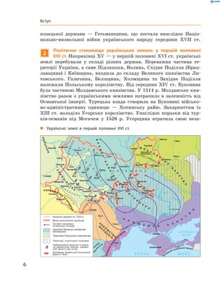 6
Вступ
козацької держави  — Гетьманщини, що постала внаслідок Націо­
нально-визвольної війни українського народу середини XVII  ст.
2
Політичне становище українських земель у  першій половині
XVI ст. Наприкінці XV — у першій половині XVI ст. українські
землі перебували у  складі різних держав. Переважна частина те­
риторії України, а саме Підляшшя, Волинь, Східне Поділля (Брац­
лавщина) і  Київщина, входила до складу Великого князівства Ли­
товського. Галичина, Белзщина, Холмщина та Західне Поділля
належали Польському королівству. Від середини XIV ст. Буковина
була частиною Молдавського князівства. У 1514 р. Молдавське кня­
зівство разом з  українськими землями потрапило в  залежність від
Османської імперії. Турецька влада створила на Буковині військо­
во-адміністративну одиницю  — Хотинську райю. Закарпаттям із
XIII  ст. володіло Угорське королівство. Унаслідок поразки від тур­
ків-османів під Могачем у  1526  р. Угорщина втратила свою неза­
„„ Українські землі в  першій половині XVI  ст.
Території Великого князівства
Литовського
Територія Польського королівства
П
 
