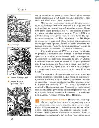 60
Розділ II
­місто, за місце на ринку тощо. Деякі міста давали
своїм власникам у  50  разів більше прибутку, ніж
села, на місці яких вони виникли.
Міста, які належали державі (королівські),
були адміністративними центрами й  управлялися
найчастіше на основі магдебурзького права. Проте
більшість міст (близько 80  %) становила приват-
ну власність або належала церкві. Так, із 206  міст
у ­Київському воєводстві королівських було 46, при-
ватновласницьких  — 150, церковних  — 10. Окре-
мі приватні й  церковні міста також користувалися
магдебурзьким правом. Деякі магнати володіли ба-
гатьма містами. Так, С.  Конецпольському лише на
Брацлавщині належало 170  міст і  містечок.
У першій половині XVII ст. в розвитку місько-
го ремесла з’явилися нові явища. У  містах почала
зростати кількість позацехових майстрів-партачів,
насамперед за рахунок вихідців із сіл. У  Львові
в цей час вони становили понад 40 % усіх ремісни-
ків. Цехи намагалися боротися з ними, але найчас-
тіше безуспішно, крім того, партачів підтримува-
ли, виходячи з  власних інтересів, шляхта й  міська
влада.
На окремих підприємствах стали впроваджу-
ватися машини, виникав поділ праці й  використо-
вувалася наймана праця, тобто розпочався перехід
до мануфактурного виробництва. Наприклад, водя-
ні колеса на початку XVII  ст. застосовувалися на
папірні у  Брюховичах під Львовом, а  поділ праці
між найманими робітниками спостерігався там, де
виробляли великі гармати й  дзвони,— у  майстер-
нях Львова, Черкас, Остра, Білої Церкви.
4
Становище селян і міщан. Поширення фільвар-
ків на українських землях супроводжувалося
скороченням селянських ­наділів, зростанням кіль-
кості малоземельних і  безземельних селян. Одні
з  них користувалися половиною наділу, інші  —
чвертю. Найбіднішою частиною селянства були за-
городники (городники), що найчастіше мали лише
„„ Водяні колеса.
Гравюра XVII ст.
„„ Жнива. Гравюра XVII ст.
„„ Косовиця
 