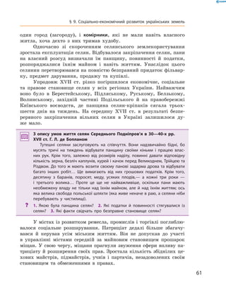 61
§ 9. Соціально-економічний розвиток українських земель
один город (загороду), і  комірники, які не мали навіть власного
житла, хоча дехто з  них тримав худобу.
Одночасно зі скороченням селянського землекористування
зростала експлуатація селян. Відбувалося закріпачення селян, пани
на власний розсуд визначали їм панщину, повинності й  податки,
розпоряджалися їхнім майном і  навіть життям. Унаслідок цього
селянин перетворювався на повністю безправний придаток фільвар-
ку, предмет дарування, продажу та купівлі.
Упродовж XVII  ст. різко погіршилося економіч­не, соціальне
та правове становище селян у  всіх ре­гіонах України. Найважчим
воно було в  Берестейському, Підляському, Руському, Белзькому,
Волинському, західній частині Подільського й  на правобережжі
­Київського воєводств, де панщина селян-кріпаків сягала трьох-
шести днів на тиждень. На сере­дину XVII  ст. в  результаті безпе-
рервного закріпачення вільних селян в  Україні залишилося ду-
же  мало.
З опису умов життя селян Середнього Подніпров’я в  30—40-х рр.
XVII ст. Г.  Л.  де Бопланом
Тутешні селяни заслуговують на співчуття. Вони надзвичайно бідні, бо
мусять тричі на тиждень відбувати панщину своїми кіньми і  працею влас­
них рук. Крім того, залежно від розмірів наділу, повинні давати відповідну
кількість зерна, безліч каплунів, курей і качок перед Великоднем, Трійцею та
Різдвом. До того ж мають возити своєму панові задарма дрова та відбувати
багато інших робіт… Ще вимагають від них грошових податків. Крім того,
десятину з  баранів, поросят, меду, усяких плодів,— а  кожні три роки  —
і  третього волика… Проте це ще не найважливіше, оскільки пани мають
необмежену владу не тільки над їхнім майном, але й  над їхнім життям; ось
яка велика свобода польської шляхти (яка живе неначе в раю, а селяни ніби
перебувають у  чистилищі).
?? 1.  Якою була панщина селян?  2.  Які податки й  повинності стягувалися із
селян?  3.  Які факти свідчать про безправне становище селян?
У містах із розвитком ремесла, промислів і торгівлі поглиблю-
валося соціальне розшарування. Патриціат дедалі більше збагачу-
вався й  керував усім міським життям. Він не допускав до участі
в  управлінні містами середній за майновим становищем прошарок
міщан. У  свою чергу, міщани прагнули звуження сфери впливу па-
триціату й  розширення своїх прав. Зростала кількість збіднілих це-
хових майстрів, підмайстрів, учнів і  партачів, незадоволених своїм
становищем та обмеженнями в  правах.
 