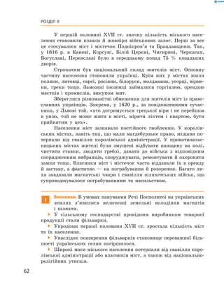 62
Розділ II
У першій половині XVII  ст. значну кількість міського насе-
лення становили козаки й ­жовніри військових залог. Перш за все
це стосувалося міст і  містечок Подніпров’я та Брацлавщини. Так,
у  1616  р. в  Каневі, Корсуні, Білій Церкві, ­Чигирині, Черкасах,
Богуславі, Переяславі було в  середньому понад 75  % козацьких
дворів.
Строкатим був національний склад жителів міст. Основну
частину населення становили українці. Крім них у  містах жили
поляки, литовці, євреї, росіяни, білоруси, молдавани, угорці, вірме-
ни, греки тощо. Заможні іноземці займалися торгівлею, орендою
маєтків і  промислів, викупом мит.
Збереглися різноманітні обмеження для жителів міст із право-
славних українців. Зокрема, у  1620  р., за повідомленнями сучас-
ника, у Львові той, «хто дотримується грецької віри і не перейшов
в  унію, той не може жити в  місті, міряти ліктем і  квартою, бути
прийнятим у  цех».
Населення міст зазнавало постійного гноб­лення. У  королів-
ських містах, навіть тих, що мали ­магдебурзьке право, міщани по-
терпали від свавілля королівської адміністрації. У  приватновлас-
ницьких містах жителі були змушені відбувати панщину на полі,
чистити ставки, зводити греблі, давати до війська з  відповідним
спорядженням вибранців, споруджувати, ремонтувати й  охороняти
замки тощо. Власники міст і  містечок часто віддавали їх в  оренду
й  заставу, а  фактично  — на пограбування й  розорення. Багато ли-
ха завдавали магнатські чвари і  свавілля шляхетських військ, що
супроводжувалося пограбуваннями та насильством.
!
Висновки. В умовах панування Речі Посполитої на українських
землях з’явилися величезні земельні володіння магнатів
і  шляхти.
 У сільському господарстві провідним виробником товарної
продукції стали фільварки.
 Упродовж першої половини XVII  ст. зростала кількість міст
та їх населення.
 Унаслідок поширення фільварків становище переважної біль-
шості українських селян погіршилося.
 Широкі маси міського населення потерпали від свавілля коро-
лівської адміністрації або власників міст, а також від національно-
релігійних утисків.
 