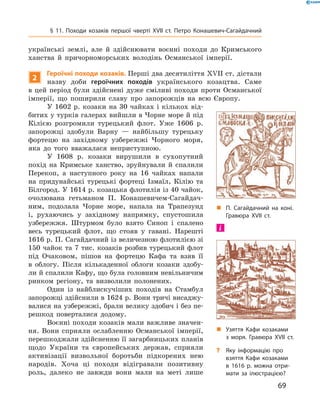69
§ 11. Походи козаків першої чверті XVII  ст. Петро Конашевич-Сагайдачний
українські землі, але й  здійснювати воєнні походи до Кримського
ханства й  причорноморських володінь Османської імперії.
2
Героїчні походи козаків. Перші два десятиліття XVII ст. ді­стали
назву доби героїчних походів українського козацтва. Саме
в  цей період були здійснені дуже сміливі походи проти Османської
імперії, що поширили славу про запорожців на всю Європу.
У 1602 р. козаки на 30 чайках і кількох від-
битих у турків галерах вийшли в Чорне море й під
Кілією розгромили турецький флот. Уже 1606  р.
запорожці здобули Варну  — найбільшу турецьку
фортецю на західному узбережжі Чорного моря,
яка до того вважалася неприступною.
У 1608  р. козаки вирушили в  сухопутний
похід на Кримське ханство, зруйнували й  спалили
Перекоп, а  наступного року на 16  чайках напали
на придунайські турецькі фортеці Ізмаїл, Кілію та
Білгород. У 1614 р. козацька флотилія із 40 чайок,
очолювана гетьманом П.  Конашевичем-Сагайдач-
ним, подолала Чорне море, напала на Трапезунд
і, рухаючись у  західному напрямку, спустошила
узбережжя. Штурмом було взято Синоп і  спалено
весь турецький флот, що стояв у  гавані. Нарешті
1616 р. П. Сагайдачний із величезною флотилією зі
150 чайок та 7 тис. козаків розбив турецький флот
під Очаковом, пішов на фортецю Кафа та взяв її
в  облогу. Після кількаденної облоги козаки здобу-
ли й спалили Кафу, що була головним невільничим
ринком регіону, та визволили полонених.
Один із найблискучіших походів на Стамбул
запорожці здійснили в 1624 р. Вони тричі висаджу-
валися на узбережжі, брали велику здобич і без пе-
решкод поверталися додому.
Воєнні походи козаків мали важливе значен-
ня. Вони сприяли ослабленню Османської імперії,
перешкоджали здійсненню її загарбницьких планів
щодо України та європейських держав, сприяли
активізації визвольної боротьби підкорених нею
народів. Хоча ці походи відігравали позитивну
роль, далеко не завжди вони мали на меті лише
„„ Узяття Кафи козаками
з  моря. Гравюра XVII  ст.
?? Яку інформацію про
взяття Кафи козаками
в  1616  р. можна отри­
мати за ілюстрацією?
„„ П.  Сагайдачний на коні.
Гравюра XVII  ст.
 
