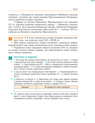 7
Вступ
лежність, а  Закарпаття поділили Австрійські Габсбурги (західна
частина) і  залежне від турків-османів Трансильванське (Семиград-
ське) князівство (східна частина).
У Криму та частині Північного Причорномор’я від середини
XV  ст. існувала держава татарського народу  — Кримське ханство,
яке з 1475 р. було васалом Османської імперії. Чернігово-Сіверщина
внаслідок московсько-литовських війн кінця XV — початку XVI ст.
увійшла до Великого князівства Московського.
!
Висновки. У  8  класі вивчається історія України раннього Но-
вого часу, що охоплює події XVI—XVIII  ст.
 Цей період української історії називають козацькою добою,
підкреслюючи тим самим визначальну роль козацтва в його подіях.
 Українські землі впродовж першої половини XVI  ст. входили
до складу кількох різних держав, що обумовлювало певні особли-
вості їхнього розвитку.
?
	 Запитання та завдання
ŠŠ
1. Яку назву має період історії України, що вивчається у 8 класі?  2. Якими
є хронологічні межі цього періоду?  3. На які дві частини поділяється Нова
історія?  4. Чому період кінця XV — XVIII ст. в українській історії називають
козацькою добою?  5. У складі якої держави перебувала в першій половині
XVI  ст. більша частина українських земель?
ŽŽ 6. Що ви знаєте про періодизацію історії України?  7. Охарактеризуйте по­
літичне становище українських земель наприкінці XV — у першій половині
XVI  ст.
 8.  Визначте за картою (с.  6 підручника), до  складу яких держав входили
в першій половині XVI ст. землі, де ви живете.  9. Складіть у зошиті таблицю
«Державна належність українських земель у  середині XVI  ст.».
Держава Які українські землі належали
 10. Зверніть увагу на висновки до параграфа. Поясніть їхній зміст, наводячи
факти з  тексту підручника. (Надалі таку вправу доцільно виконувати після
опрацювання кожного параграфа з  метою перевірки своїх знань.)
 