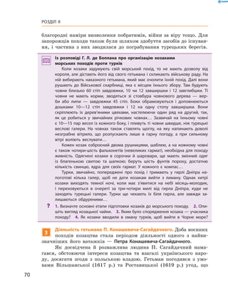 70
Розділ II
благородні наміри визволення побратимів, війни за віру тощо. Для
запорожців походи також були шляхом здобуття засобів до існуван-
ня, і  частина з  них зводилася до пограбування турецьких берегів.
Із розповіді Г.  Л.  де Боплана про організацію козаками
морських походів проти турків
Коли козаки задумують свій морський похід, то не мають дозволу від
короля, але дістають його від свого гетьмана і скликають військову раду. На
ній вибирають наказного гетьмана, який має очолити їхній похід. Далі вони
рушають до Військової скарбниці, яка є  місцем їхнього збору. Там будують
човни близько 60  стіп завдовжки, 10  чи 12  завширшки і  12  завглибшки. Ті
човни не мають корми, зводяться зі стовбура човнового дерева  — вер­
би або липи  — завдовжки 45  стіп. Боки обрамовуються і  доповнюються
дош­ками 10—12  стіп завдовжки і  12  на одну стопу завширшки. Вони
скріплюють їх дерев’яними цвяхами, настелюючи один ряд на другий, так,
як це робиться у  звичайних річкових човнах… Зазвичай на їхньому човні
є 10—15 пар весел із кожного боку, і пливуть ті човни швидше, ніж турецькі
веслові галери. На човнах також ставлять щоглу, на яку напинають доволі
незграбне вітрило, що розпускають лише в  гарну погоду, а  при сильному
вітрі воліють веслувати…
Кожен козак озброєний двома рушницями, шаблею, а на кожному човні
є також чотири-шість фальконетів (невеликих гармат), необхідна для походу
живність. Одягнені козаки в  сорочки й  шаровари, ще мають змінний одяг
із благенькою свитою та шапкою; беруть шість фунтів пороху, достатню
кількість свинцю, ядра для своїх гармат. У  кожного є  компас…
Турки, звичайно, попереджені про похід і  тримають у  гирлі Дніпра на­
поготові кілька галер, щоб не дати козакам вийти з  лиману. Однак хитрі
козаки виходять темної ночі, коли має з’явитися на небі місяць-молодик,
і  переховуються в  очереті за три-чотири милі від гирла Дніпра, куди не
заходять турецькі галери. Турки ще чекають їх біля гирла, але завжди за­
лишаються обдуреними…
?? 1. Визначте основні етапи підготовки козаків до морського походу.  2. Опи­
шіть вигляд козацької чайки.  3. Яким було спорядження козака — учасника
походу?  4.  Як козаки вводили в  оману турків, щоб вийти в  Чорне море?
3
Діяльність гетьмана П. Конашевича-Сагайдачного. Доба воєнних
походів козацтва стала періодом діяльності одного з  найви-
значніших його ватажків  — Петра Конашевича-Сагайдачного.
Як досвідчена й  розважлива людина П.  Сагайдачний нама-
гався, обстоюючи інтереси козацтва та взагалі українського наро-
ду, досягати згоди з  польською владою. Гетьман погодився з  умо-
вами Вільшанської (1617  р.) та Роставицької (1619  р.) угод, що
 