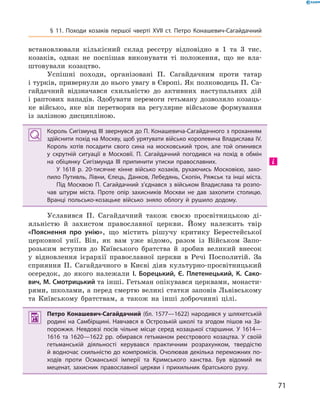 71
§ 11. Походи козаків першої чверті XVII  ст. Петро Конашевич-Сагайдачний
­встановлювали кількісний склад реєстру відповідно в  1  та 3  тис.
козаків, однак не поспішав виконувати ті положення, що не вла-
штовували козацтво.
Успішні походи, організовані П.  Сагайдачним проти татар
і турків, привернули до нього увагу в Європі. Як полководець П. Са-
гайдачний відзначався схильністю до активних наступальних дій
і  раптових нападів. Здобувати перемоги гетьману дозволяло козаць-
ке військо, яке він перетворив на регулярне військове формування
із залізною дисципліною.
Король Сигізмунд ІІІ звернувся до П. Конашевича-Сагайдачного з проханням
здійснити похід на Москву, щоб урятувати військо королевича Владислава IV.
Король хотів посадити свого сина на московський трон, але той опинився
у  скрутній ситуації в  Московії. П.  Сагайдачний погодився на похід в  обмін
на обіцянку Сигізмунда III припинити утиски православних.
У 1618  р. 20-тисячне кінне військо козаків, рухаючись Московією, захо­
пило Путивль, Лівни, Єлець, Данков, Лебедянь, Скопін, Ряжськ та інші міста.
Під Москвою П.  Сагайдачний з’єднався з  військом Владислава та розпо­
чав штурм міста. Проте опір захисників Москви не дав захопити столицю.
Вранці польсько-козацьке військо зняло облогу й  рушило додому.
Уславився П.  Сагайдачний також своєю просвітницькою ді-
яльністю й  захистом православної церкви. Йому належить твір
«Пояснення про унію», що містить рішучу критику Берестейської
церковної унії. Він, як вам уже відомо, разом із Військом Запо-
розьким вступив до Київського братства й  зробив великий внесок
у  відновлення ієрархії православної церкви в  Речі Посполитій. За
сприяння П.  Сагайдачного в  Києві діяв культурно-просвітницький
осередок, до якого належали І.  Борецький, Є.  Плетенецький, К.  Сако-
вич, М. Смотрицький та інші. Гетьман опікувався церквами, монасти-
рями, школами, а перед смертю великі статки заповів Львівському
та Київському братствам, а  також на інші доброчинні цілі.
 Петро Конашевич-Сагайдачний (бл. 1577—1622) народився у шляхетській
родині на Самбірщині. Навчався в Острозькій школі та згодом пішов на За­
порожжя. Невдовзі посів чільне місце серед козацької старшини. У  1614—
1616  та 1620—1622  рр. обирався гетьманом реєстрового козацтва. У  своїй
гетьманській діяльності керувався практичним розрахунком, твердістю
й водночас схильністю до компромісів. Очолював декілька переможних по­
ходів проти Османської імперії та Кримського ханства. Був відомий як
­меценат, захисник православної церкви і  прихильник братського руху.
 