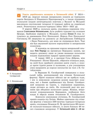 72
Розділ II
„„ С. Жолкевський
4
Участь українського козацтва в  Хотинській війні. У  1614—
1618  рр. морські походи запорозьких козаків до турецьких
портів Західного й  Південного Причорномор’я, а  також підтримка
польською владою антитурецьких повстань у  Валахії та Молдавії
викликали спустошливі татарські й  турецькі набіги на українські
землі. Розпочалася польсько-турецька війна 1614—1621  рр.
У вересні 1620  р. польська армія, очолювана коронним геть-
маном Станіславом Жолкевським, була розбита турками під селищем
Цецора. Здобувши перемогу в  Молдавії, султан Осман II став го-
туватися до завоювання Речі Посполитої. Король Речі Посполитої
Сигізмунд  III звернувся по допомогу до Австрійських Габсбургів
і  Папи Римського, але вони не підтримали його. Тоді
він був змушений шукати порозуміння із запорозьким
козацтвом.
У відповідь на прохання короля запорозький геть-
ман Яків Нерода на прізвисько Бородавка заявив, що
надасть допомогу лише за умови визнання польською
владою відновлення ієрархії православної ­церкви.
У червні 1621  р. в  урочищі Суха Діброва, між
Ржищевом і Білою Церквою, зібралася козацька рада,
на якій було прийнято рішення взяти участь у  похо-
ді проти турків разом із поляками, а  для узгодження
умов направити до короля посольство на чолі з П. Са-
гайдачним.
Із Варшави П.  Сагайдачний повернувся в  поль-
ський табір, розташований під стінами Хотинської
фортеці. Проте козацьке військо ще не прибуло туди,
і  він із невеликою охороною рушив назустріч коза-
кам, які з  боями пробивалися під Хотин. Сагайдач-
ний натрапив на турків, і,  отримавши поранення,
ледве дістався до своїх. На скликаній раді він роз-
повів про обіцянки польського уряду. Козаки, невдо-
волені командуванням Бородавки, позбавили його
влади й  обрали новим гетьманом П.  Сагайдачного.
Блискуче уникнувши оточення, П.  Сагайдачний
привів козаків під Хотин. Майже одночасно під стіна-
ми фортеці з’явилася 250-тисячна турецько-татарська
армія, очолювана Османом II. Їй протистояло 80-тисяч-
не польсько-козацьке військо, із якого близько 40  ти-
сяч становили запорожці. У  Хотинській війні 2—28  ве-
„„ П. Конашевич-
Сагайдачний
 