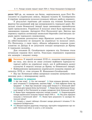 73
§ 11. Походи козаків першої чверті XVII  ст. Петро Конашевич-Сагайдачний
ресня 1621  р., як назвали цю битву, вирішувалася доля Речі По-
сполитої та українських земель. Завдяки таланту П.  Сагайдачного
й героїзму запорожців польсько-козацьке військо здобуло перемогу.
У результаті героїчних дій козаків під стінами Хотинської
фортеці був розвіяний міф про непереможність турецької армії. По-
дальші плани Османської імперії щодо завоювання європейських
країн провалилися. Українські й польські землі були врятовані від
завоювання турками. Авторитет Речі Посполитої зріс. Звістка про
перемогу сприяла активізації визвольної боротьби слов’янських на-
родів проти турецького поневолення.
За умовами досягнутого миру Кримське ханство та Туреччи-
на зобо­в’я­зувалися не нападати на українські та польські землі.
Річ Посполита, у  свою чергу, обіцяла заборонити козакам судно-
плавство по Дніпру й  не допускати походів запорожців до Криму
й  турецьких володінь.
Для гетьмана П.  Сагайдачного перемога під Хотином стала
останньою справою його життя. Унаслідок отриманого поранення
він захворів і  невдовзі помер.
!
Висновки. У першій половині XVII ст. козацтво перетворилося
на силу, яка могла не лише успішно відбивати турецько-та-
тарські набіги на українські землі, але й  здійснювати далекі
сухопутні й  морські походи до Криму та Османської імперії.
 Найвідомішим провідником українського козацтва перших де-
сятиліть XVII  ст. став гетьман П.  Конашевич-Сагайдачний.
 Під час Хотинської війни запорозьке козацтво засвідчило свою
важливу роль у міжнародному житті.
?
	 Запитання та завдання
ŠŠ
1.  Що таке ясир?  2.  Хто такі яничари?  3.  Коли козацька флотилія, очолю­
вана гетьманом П.  Сагайдачним, захопила Кафу?  4.  Коли відбулася битва під
Цецорою?  5.  Яким був кількісний склад армії Османа II в  Хотинській війні?
6. Скільки днів тривала битва під Хотином?  7. Якими були зобов’язання Осман­
ської імперії та Речі Посполитої за угодою, укладеною після Хотинської війни?
ŽŽ 8.  Якими були передумови морських походів козаків?  9.  Охарактеризуйте
походи українського козацтва першої чверті XVII ст.  10. Яку роль відіграло
козацтво в  Хотинській війні?  11.  Якими були результати та наслідки Хо­
тинської війни?
 12.  Складіть у  зошиті таблицю «Основні заходи діяльності гетьмана П.  Ко­
нашевича-Сагайдачного».
 13. Використовуючи додаткову літературу, підготуйте повідомлення про пе­
ребіг Хотинської війни та участь у  ній козацтва.
 
