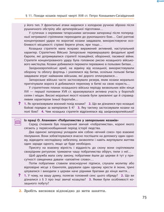 75
§ 11. Походи козаків першої чверті XVII  ст. Петро Конашевич-Сагайдачний
у  його тил. У  фронтальні атаки кидалися з  холодною ручною зброєю після
рушничного обстрілу або артилерійської підготовки…
У сутичках з окремими татарськими загонами запорожці після поперед­
ньої нетривалої стрілянини переходили до рукопашного бою… Свої раптові
концентровані удари по ворогові козаки завдавали, використовуючи осо­
бливості місцевості: стрімкі береги річок, яри тощо…
Козацька стратегія мала яскраво виражений активний, наступальний
характер. Стратегічно Військо Запорозьке перевершувало феодальні армії
Європи, які дотримувалися стратегії позиційної, оборонної, пасивної війни.
Стратегія концентрованого удару була головною рисою козацького військо­
вого мистецтва. Козаки добивалися перемоги переважно в польових битвах…
Західноєвропейські армії, на відміну від козацької, використовували
оборону та облогу фортець і  ухилялися від битви, оскільки польові битви
завдавали втрат найманим військам, які дорого оплачувалися…
Запорозьке військо часто застосовувало резерв, яким козаки морально
пригнічували ворога й  добивалися перелому в  битві на свою користь…
У стратегічних планах козацького війська періоду визвольних війн кінця
XVI  — першої половини XVII  ст. враховувалася активна участь у  боротьбі
селян і міщан. Високі моральні якості козаків були зумовлені ще й справед­
ливим характером їхньої боротьби…
?? 1. Як організовували воєнний похід козаки?  2. Що ви дізналися про козацькі
бойові порядки за матеріалом § 4?  3.  Яку тактику застосовували козаки на
полі бою?  4.  Чим козацька стратегія відрізнялася від західноєвропейської?
Із праці О.  Апанович «Побратимство у  запорозьких козаків»
Серед січовиків був поширений звичай «побратимства», корені якого
сягають у  первіснообщинний період історії людства.
Два одинокі запорожці укладали між собою «вічний союз» про взаємне
піклування. Вони зобов’язувалися вчасно поспішати на допомогу один одно­
му, відводити несподівану небезпеку, визволяти і навіть жертвувати життям
один заради одного, якщо це буде необхідно.
Присягу на взаємну вірність і  відданість до скону вони скріплювали
своєрідним ритуалом: тримаючи чашу побратимства обіруч, пили з  неї…
Щоб дружба мала силу закону, побратими йшли до церкви й  тут у  при­
сутності священика давали «заповітне слово»…
Потім побратими ставили власноручні підписи, слухали молитву або
відповідне місце з  Євангелія, дарували один одному хрести й  ікони, тричі
цілувалися і  виходили з  церкви наче рідними братами до кінця життя…
?? 1.  У  чому, на вашу думку, полягав головний сенс цього обряду?  2.  Що ви
дізналися з  § 3  про інші звичаї козацтва?  3.  Якими були особливості ко­
зацького побуту?
	2.	Зробіть висновки відповідно до мети заняття.
 