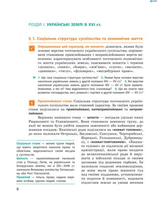 8
Розділ I
Розділ I.  УКРАЇНСЬКІ ЗЕМЛІ В  XVI ст.
§ 1. Соціальна структура суспільства та економічне життя

Опрацювавши цей параграф, ви зможете: дізнатися, якими були
основні верстви тогочасного українського суспільства; порівню-
вати становище привілейованих і  непривілейованих верств на-
селення; характеризувати особливості тогочасного економічно-
го життя українських земель; пояснювати поняття і  терміни
«шляхта», «князі», «бояри», «зем’яни», «слуги», «магнати»,
«данники», «тяглі», «фільварок», «магдебурзьке право».
 1. Що таке соціальна структура суспільства?  2. Якими були основні верстви
населення українських земель у другій половині XIV — XV ст.?  3. Які верстви
населення українських земель другої половини XIV  — XV  ст. були привіле­
йованими, а  які ні? Чим відрізнялося їхнє становище?  4.  Що ви знаєте про
розвиток господарства, міст, ремесел і торгівлі в другій половині XIV — XV ст.?
1
Привілейовані стани. Соціальна структура тогочасного україн-
ського суспільства мала становий характер. За своїми правами
стани поділялися на привілейовані, напівпривілейовані та неприві-
лейовані.
Вершину панівного стану — шляхти — посідали удільні князі
Рюриковичі та  Гедиміновичі. Вони становили замкнену групу, до
якої не можна було увійти завдяки заможності або найвищим дер-
жавним посадам. Князівські роди поділялися на «княжат голов­них»,
до яких належали Острозькі, Заславські, Сангушки, Чарторийські,
Корецькі, Гольшанські, Дубровиць-
кі, і  «княжат-повітовників». «Княжа-
та головні» не підлягали дії місцевої
адміністрації, мали право входити
до великокнязівської ради й  виру-
шати у  військові походи зі своїми
загонами під родовими гербами. Їм
належали спадкові землеволодіння,
де вони мали право вершити суд
над своїми підданими, установлюва-
ти податки й  повинності, надавати
підлеглим землю за умови ­несення
Соціальні стани  — великі групи людей,
що мають закріплені законом права та
обов’язки, відрізняються своїм місцем
у  суспільстві.
Шляхта  — привілейований панівний
стан у  Польщі, Литві, на українських та
білоруських землях, які в  XIV—XVIII  ст.
­належали Великому князівству Литовсько­
му або Речі Посполитій.
Привілей  — пільга, право, надане окре­
мим особам, групам людей, станам. 
 