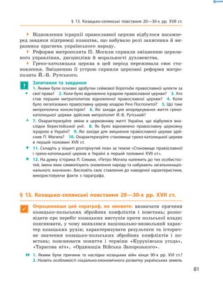 81
§ 13. Козацько-селянські повстання 20—30-х рр. XVII  ст.
 Відновлення ієрархії православної церкви відбулося насампе-
ред завдяки підтримці козацтва, що набувало ролі захисника й ви-
разника прагнень українського народу.
 Реформи митрополита П. Могили сприяли зміцненню церков-
ного управління, дисципліни й  моральності духовенства.
 Греко-католицька церква в  цей період переживала своє ста-
новлення. Зміцненню її устрою сприяли церковні реформи митро-
полита Й.-В.  Рутського.
?
	 Запитання та завдання
ŠŠ
1. Якими були основні здобутки сеймової боротьби православної шляхти за
свої права?  2. Коли було відновлено ієрархію православної церкви?  3. Хто
став першим митрополитом відновленої православної церкви?  4.  Коли
­було легалізовано православну церкву владою Речі Посполитої?  5. Що таке
митрополича консисторія?  6.  Які заходи для впорядкування життя греко-
католицької церкви здійснив митрополит Й.-В.  Рутський?
ŽŽ 7.  Охарактеризуйте зміни в  церковному житті України, що відбулися вна-
слідок Берестейської унії.  8.  Як було відновлено православну церковну
ієрархію в Україні?  9. Які заходи для зміцнення православної церкви здій-
снив П. Могила?  10. Охарактеризуйте становище греко-католицької церкви
в  першій половині XVII  ст.
 11. Складіть у зошиті розгорнутий план за темою «Становище православної
і  греко-католицької церков в  Україні в  першій половині XVII  ст.».
 12. На думку історика Л. Семаки, «Петро Могила належить до тих особистос-
тей, імена яких символізують оновлення народу та набувають загальнонаціо-
нального значення». Висловіть своє ставлення до наведеної характеристики,
використовуючи факти з  параграфа.
§ 13. Козацько-селянські повстання 20—30-х рр. XVII  ст.

Опрацювавши цей параграф, ви зможете: визначати причини
козацько-польських збройних конфліктів і  повстань; розпо-
відати про перебіг козацьких виступів проти польської влади;
пояснювати, у чому виявлявся національно-визвольний харак-
тер козацьких рухів; характеризувати результати та історич-
не значення козацько-польських збройних конфліктів і  по-
встань; пояснювати поняття і  терміни «Куруківська угода»,
«Тарасова ніч», «Ординація Війська Запорозького».
 1.  Якими були причини та наслідки козацьких війн кінця 90-х рр. XVI  ст.?
2. Назвіть особливості соціально-економічного розвитку українських земель
 