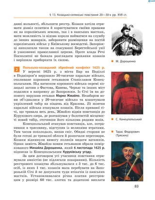 83
§ 13. Козацько-селянські повстання 20—30-х рр. XVII  ст.
давні вольності, збільшити реєстр. Козаки хотіли отри-
мати дозвіл селитися й  користуватися своїми правами
як на королівських землях, так і  в  панських маєтках,
мати можливість із відома короля найматися на службу
до інших монархів, заборонити розміщення на постій
королівських військ у Київському воєводстві. Запорож-
ці наполягали також на скасуванні Берестейської унії
й  узаконенні православної церкви. Проте влада Речі
Посполитої не бажала розглядати прохання козаків
і  вирішила приборкати їх силою.
2
Польсько-козацький збройний конфлікт 1625  р.
У  вересні 1625  р. з  міста Бар на Поділлі
в  Подніпров’я вирушило 30-тисячне каральне військо,
очолюване коронним гетьманом Станіславом Конец-
польським. Під натиском коронного війська окремі ко-
зацькі загони з Фастова, Канева, Черкас та інших міст
подалися в  напрямку до Запорожжя. Із Січі їм на до-
помогу вирушив гетьман Марко Жмайло. Незабаром во-
ни об’єдналися у  20-тисячне військо та влаштували
укріплений табір на південь від Крилова. 25  жовтня
каральні війська атакували козаків. Після кривавої сі-
чі, що тривала весь день, Жмайло відвів повстанців до
Курукового озера, де розташував у болотистій місцевос-
ті новий табір, оточивши його кількома рядами возів.
Конецпольський атакував повстанців, але, потра-
пивши в  трясовину, відступив із великими втратами.
Тим часом похолодало, випав сніг. Обидві сторони не
були готові до тривалої облоги й розпочали переговори.
Козаки відкинули вимогу поляків видати ­ватажків.
Однак замість Жмайла новим гетьманом обрали помір-
кованого Михайла Дорошенка, який 6 листопада 1625 р.
підписав із Конецпольським Куруківську угоду.
За цим договором усі учасники повстання отри-
мували амністію (не підлягали покаранню). Кількість
реєстрового козацтва ­збільшувалася з  3  тис. до 6  тис.
осіб, із яких 1  тис. козаків мала перебувати на Запо-
розькій Січі й  не допускати туди втікачів із панських
маєтків. Установлювалася річна платня реєстров-
цям у  розмірі 60  тис. злотих та додаткові виплати
„„ М. Дорошенко
„„ Тарас Федорович
(Трясило)
„„ С. Конецпольський
 