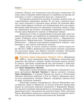 84
Розділ II
­старшині. Козаки, які залишалися поза реєстром, поверталися під
владу панів. Старшина зобов’язувалася не приймати до реєстру ви-
ключених із нього і  придушувати будь-яке «свавільство».
Реєстровцям дозволялося селитися й володіти землею лише на
«королівщинах» (державних землях). Ті, хто жив у  панських маєт-
ках, мали залишити їх протягом трьох місяців. За козаками збері-
галося право обирати гетьмана, але затверджувати його мав король.
Реєстровці зобов’язувалися не втручатися в релігійні справи в Укра-
їні, відмовитися від зв’язків з іноземними державами та здійснення
походів проти Кримського ханства та  Османської імперії.
Куруківська угода, як розраховував польський уряд, мала ізо-
лювати реєстровців, що перебували на державній службі, від інших
станів. Створення шести територіальних полків  — Корсунського,
Черкаського, Переяславського, Чигиринського, Білоцерківського,
Канівського — примусило реєстровців підтримувати порядок і при-
душувати в  цих землях повстанські виступи.
Однак влада не змогла повністю втілити в  життя умови уго-
ди. На Січі з 1628 р. формувалося нереєстрове козацтво, незалежне
від польського уряду, яке обирало власного гетьмана. Реєстровці
в  майбутньому неодноразово приєднувалися до повстанців.
3
Повстання Тараса Федоровича (Трясила) 1630  р. ­Наприкінці
1629  р., після закінчення війни зі Швецією, польський уряд
розмістив свої війська в  Україні. Розбої польських вояків, релігій-
ні утиски, зростання суперечностей між реєстровими і  нереєстро-
вими ­козаками стали основними причинами повстання під прово-
дом Тараса Федоро´вича (Трясила).
Нереєстрові козаки-запорожці відмовилися підкорятися геть-
ману реєстровців Григорію Чорному й  обрали власного гетьмана
Тараса Федоровича. У  середині березня він разом із 10-тисячним
військом повстанців вирушив із Січі до Черкас. Зайнявши місто,
що було резиденцією гетьмана Чорного, запорожці стратили його
за зраду козацьких інтересів.
Повстання швидко поширювалося. Козаки Федоровича взя-
ли Корсунь, Канів та Переяслав. Із гаслом захистити православну
церкву до повстанців звертався митрополит І.  Борецький. Федоро-
вич закликав українців приєднуватися до запорожців, щоб боронити­
православну віру і звільнитися від польської влади. Тому ­повстання
Тараса Федоровича вважається першим великим козацьким висту-
пом, що мав характер національно-визвольної боротьби.
 