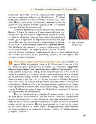 87
§ 13. Козацько-селянські повстання 20—30-х рр. XVII  ст.
резні він виступив із Січі, намагаючись знищити
частини коронного війська на Лівобережжі. У  квітні
Острянин переміг велике польське військо під Говт-
вою. Проте сили були нерівними, особливо коли на
допомогу коронному війську приспіли М.  Потоцький
і  магнат Єремія Вишневецький.
У травні повстанці зазнали невдачі під Лубнами.
Запеклі бої між Остряницею й каральним військом роз-
горнулися під Жовнином. Втративши надію на успіх,
гетьман із кількома сотнями повстанців переправився
через Сулу й  пробився на територію Московської дер-
жави. Загони, які залишилися, продовжували бороть-
бу на чолі з  новообраним гетьманом Дмитром Гунею.
Він відійшов на південь і  створив укріплений табір
в  урочищі Старець на старому руслі Дніпра. Майже
півтора місяця повстанці витримували облогу, але, довідавшись,
що загони, які йшли їм на допомогу, розбиті, склали зброю. По-
встання зазнало поразки.
6
Прийняття «Ординації Війська Запорозького». На початку ве-
ресня 1638  р. польний гетьман М.  Потоцький скликав у  Ки-
єві Загальну раду реєстрового козацтва, де оголосив «Ординацію
Війська Запорозького, яке перебуває на службі Речі Посполитої», ухва-
лену сеймом у  березні 1638  р. Вона скасовувала «на вічні часи всі
права й  привілеї реєстровців, якими вони користувалися в  нагоро-
ду за послуги, надані нашим предкам, і  яких нині [вони] позбав-
ляються внаслідок бунту». На посаду старшого Війська Запорозь­
кого (гетьмана) назавжди заборонялося обирати особу з козацького
середовища. Замість нього за рекомендацією коронного гетьмана
сейм призначав королівського комісара реєстру. Йому належала вся
судова й  військова влада в  реєстрі. Виборність старшини й  козаць-
ке судочинство скасовувалися.
Реєстр становив 6  тис. козаків. До нього могли увійти ті, хто
не брав участі в  повстаннях. Усі виключені з  реєстру поверталися
до свого попереднього стану. Міщанам і селянам заборонялося всту-
пати до козаків під загрозою конфіскації майна та навіть видавати
заміж дочок за козаків. Полки реєстровців по черзі несли служ-
бу на Запорозькій Січі. Вони мали «попереджувати, щоб свавілля
не переховувалося на островах і  річках і  звідти не відправлялось
у  морські походи».
„„ Яків Острянин
(Остряниця)
 
