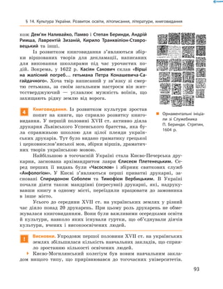 93
§ 14. Культура України. Розвиток освіти, літописання, літератури, книговидання
кож Дем’ян Наливайко, Памво і Степан Беринди, Андрій
Римша, Лаврентій Зизаній, Кирило Транквіліон-Ставро-
вецький та інші.
Із розвитком книговидання з’являються збір-
ки віршованих творів для декламації, написаних
для виконання школярами під час урочистих по-
дій. Зокрема, у 1622  р. Касіян Сакович склав «Вір­ші
на жалісний погреб… гетьмана Петра Конашевича-Са-
гайдачного». Хоча твір написаний у  зв’язку зі смер-
тю гетьмана, за своїм загальним настроєм він жит-
тєстверджуючий  — уславлює мужність воїнів, що
захищають рідну землю від ворога.
4
Книговидання. Із розвитком культури зростав
попит на книги, що сприяло розвитку книго-
видання. У  першій половині XVII  ст. активно ­діяла
друкарня Львівського Успенського братства, яка бу-
ла справжньою школою для цілої плеяди україн-
ських друкарів. Тут було видано граматику грецької
і церковнослов’янської мов, збірки вір­шів, драматич-
них творів українською мовою.
Найбільшою в  тогочасній Україні стала Києво‑­Печерська дру-
карня, заснована архіманд­ритом лаври Єлисеєм Плетенецьким. Се-
ред перших її видань були «Часослов» і  збірник святкових служб
«Анфологіон». У  Києві з’являються перші приватні друкарні, за-
сновані Спиридоном Соболем та Тимофієм Вербицьким. В  Україні
почали діяти також мандрівні (пересувні) друкарні, які, надруку-
вавши книгу в  одному місті, переїздили працювати до замовника
в  інше місто.
Усього до середини XVII  ст. на українських землях у  різний
час діяло понад 20  друкарень. При цьому роль друкарень не обме­
жувалася книговиданням. Вони були важливими осередками освіти
й  культури, навколо яких існували гуртки, що об’єднували діячів
культури, вчених і  високоосвічених людей.
!
Висновки. Упродовж першої половини XVII ст. на українських
землях збільшилася кількість навчальних закладів, що сприя­
ло зростанню кількості освічених людей.
 Києво-Могилянський колегіум був новим навчальним закла-
дом вищого типу, що прирівнювався до тогочасних університетів.
„„ Орнаментальні ініціа­
ли зі Служебника
П.  Беринди. Стрятин,
1604 р.
 