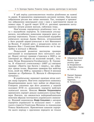 99
§ 15. Культура України. Розвиток театру, музики, архітектури та мистецтва
У цей період удосконалюється техніка різьблення на камені
та дереві. В  орнаментах переважають рослинні мотиви. При цьому
зображення рослин має певне значення. Так, поширені в  орнамен-
тах зображення виноградної ­лози і  грон у  християнстві відомі як
символ віри. У  другій чверті XVII  ст. рослинні орнаменти посту-
паються місцем різним маскам, емблемам тощо.
Пам’ятками портретного різьблення того ча-
су є  надгробкові портрети. Їх композиція усклад-
нилася, поглибилося намагання передати риси ха-
рактеру персонажа. Таким є  поколінний надгробок
київського воєводи Адама Киселя, установлений
у  його родовій церкві-усипальні в  селі Низкиничі
на Волині. У  повний зріст, у  рицарських латах зо-
бражено Яна і  Станіслава Жолкевських на їх над-
гробку в  костьолі в  Жовкві.
Подальший розвиток мистецтва гравюри
пов’язаний із поширенням його світського жан-
ру. Перші світські гравюри з’явилися в  1622  р. як
ілюстрації до «Віршів на жалісний погреб… геть-
мана Петра Конашевича-Сагайдачного» К.  Сакови-
ча. В  «Євангелії учительному» (1637  р.) вміщено
гравюру «Притча про багача і  смерть», що зобра-
жує працю селян. Видатним гравером був майстер
Ілля, який від 1636 р. працював у Києві й виконав
гравюри до «Требника» П.  Могили й  «Печерського
патерика».
В українському живописі провідне місце посі-
дає жанр портрета. Пам’яток портретного живопису
Наддніпрянщини цього часу майже не збереглося.
Створити уявлення про його розвиток у  першій
половині XVII  ст. дозволяють портрети майстрів
львівської школи. Пензлю Миколи Петрахновича
приписують портрет доньки львівського купця Вар-
вари Лангиш, що вважається найпривабливішим
жіночим образом тогочасного українського живопи-
су. Відомий живописець Федір Сенькович є  автором
портретів української та польської знаті  — львів-
ського старости Станіслава Мнішека та підканцлера
Томаса Замойського. Прикметною ознакою портре-
тів цього періоду є  прагнення передати не тільки
„„ Зображення Божої
Матері. Фрагмент
розпису церк­
ви Воздвиження
в  Дрогобичі. Близь­
ко 1636  р.
„„ Портрет Варвари
Лангиш. 1635  р.
Художник
М.  Петрахнович
 