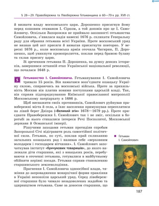 187
§ 28—29. Правобережна та Лівобережна Гетьманщина в  60—70-х рр. XVII  ст.
й  визнати владу московського царя. Дорошенко присягнув йому  
перед кошовим отаманом І.  Сірком, а  той доповів про це І.  Само-
йловичу. ­Оскільки Запорожжя не приймало законності гетьманства
Самойловича, з’явилася надія навесні 1676 р. скликати Генеральну
раду для обрання гетьмана всієї України. Проте московський уряд
не визнав цей акт присяги й  вимагав присягнути повторно. У  ве-
ресні 1676  р., коли московська армія оточила Чигирин, П.  Доро-
шенко, щоб уникнути кровопролиття, поклав перед брамою булаву
та склав присягу царю.
Зі зреченням гетьмана П. Дорошенка, на думку деяких істори-
ків, завершився останній етап Української національної революції,
що почалася 1648  р.
5
Гетьманство І.  Самойловича. Гетьманування І.  Самойловича
тривало 15  років. Він намагався возз’єднати козацьку Украї-
ну силою, спираючись на московські війська. Проте за прихиль-
ність Москви він платив новими поступками царській владі. Так,
він сприяв підпорядкуванню Київської православної митрополії
Московському патріархату в  1686  р.
Щоб виснажити своїх противників, Самойлович руйнував пра-
вобережні міста й села, а їхнє населення примушував переселятися
на лівий берег Дніпра («Великий згін» 1678—1679  рр.). Проте при-
єднати Правобережжя І.  Самойлович так і  не зміг, оскільки в  бо-
ротьбі за нього стикалися інтереси Речі Посполитої, Московської
держави й  Османської імперії.
Рішучими заходами гетьман протидіяв спробам
Запорозької Січі відігравати роль самостійної політич-
ної сили. Гетьман, по суті, поклав край скликанню
загальних козацьких рад і  називав себе «верховним
володарем і господарем вітчизни». І. Самойлович запо-
чаткував інститут «бунчукових товаришів», до якого на-
лежали діти старшини, які з юнацьких років, перебу-
ваючи в оточенні гетьмана, готувалися в майбутньому
обійняти керівні посади. Гетьман сприяв становленню
старшинського землеволодіння.
Прагнення І. Самойловича одноосібної влади, тя-
жіння до запровадження монархічної форми правління
в  Україні непокоїли царський уряд. Серед лівобереж-
ної старшини було чимало незадоволених жадобою та
здирництвом гетьмана. Саме за доносом старшини, що
„„ Гетьман
І. Самойлович
 