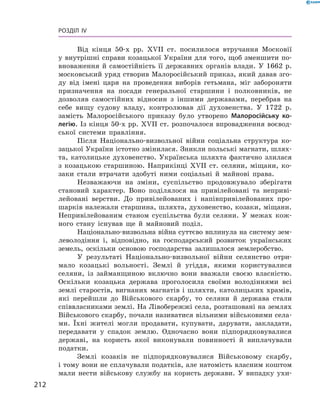212
Розділ IV
Від кінця 50-х рр. XVII  ст. посилилося втручання Московії
у внутрішні справи козацької України для того, щоб зменшити по-
вноваження й  самостійність її державних органів влади. У  1662  р.
московський уряд створив Малоросійський приказ, який давав зго-
ду від імені царя на проведення виборів гетьмана, міг забороняти
призначення на посади генеральної старшини і  полковників, не
дозволяв самостійних відносин з  іншими державами, перебрав на
себе вищу судову владу, контролював дії духовенства. У  1722  р.
замість Малоросійського приказу було утворено Малоросійську ко-
легію. Із кінця 50-х рр. XVII ст. розпочалося впровадження воєвод-
ської системи правління.
Після Національно-визвольної війни соціальна структура ко-
зацької України істотно змінилася. Зникли польські магнати, шлях-
та, католицьке духовенство. Українська шляхта фактично злилася
з  козацькою старшиною. Наприкінці XVII  ст. селяни, міщани, ко-
заки стали втрачати здобуті ними соціальні й  майнові права.
Незважаючи на зміни, суспільство продовжувало зберігати
становий характер. Воно поділялося на привілейовані та неприві-
лейовані верстви. До привілейованих і  напівпривілейованих про-
шарків належали старшина, шляхта, духовенство, козаки, міщани.
Непривілейованим станом суспільства були селяни. У  межах кож-
ного стану існував ще й  майновий поділ.
Національно-визвольна війна суттєво вплинула на систему зем-
леволодіння і, відповідно, на господарський розвиток українських
земель, оскільки основою господарства залишалося землеробство.
У результаті Національно-визвольної війни селянство отри-
мало козацькі вольності. Землі й  угіддя, якими користувалися
селяни, із займанщиною включно вони вважали своєю власністю.
Оскільки козацька держава проголосила своїми володіннями всі
землі старостів, вигнаних магнатів і  шляхти, католицьких храмів,
які перейшли до Військового скарбу, то селяни й  держава стали
співвласниками землі. На Лівобережжі села, розташовані на землях
Військового скарбу, почали називатися вільними військовими села-
ми. Їхні жителі могли продавати, купувати, дарувати, закладати,
передавати у  спадок землю. Одночасно вони підпорядковувалися
державі, на користь якої виконували повинності й  виплачували
податки.
Землі козаків не підпорядковувалися Військовому скарбу,
і тому вони не сплачували податків, але натомість власним коштом
мали нести військову службу на користь держави. У  випадку ухи-
 