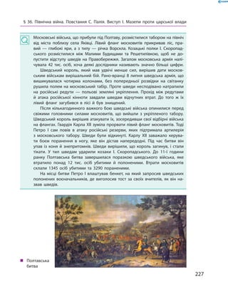 227
„„ Полтавська
битва
§ 36. Північна війна. Повстання С.  Палія. Виступ І.  Мазепи проти царської влади
Московські війська, що прибули під Полтаву, розмістилися табором на північ
від міста поблизу села Яківці. Лівий фланг московитів прикривав ліс, пра­
вий  — глибокі яри, а  з тилу  — річка Ворскла. Козацькі полки І.  Скоропад­
ського розмістилися між Малими Будищами та Решетилівкою, щоб не до­
пустити відступу шведів на Правобережжя. Загалом московська армія налі­
чувала 42  тис. осіб, хоча деякі дослідники називають значно більші цифри.
Шведський король, який мав удвічі менше сил, вирішив дати москов­
ським військам вирішальний бій. Рано-вранці 8 липня шведська армія, що
вишикувалася чотирма колонами, без попередньої розвідки на світанку
рушила полем на московський табір. Проте шведи несподівано натрапили
на російські редути  — польові земляні укріплення. Прохід між редутами
й  атака російської кінноти завдали шведам відчутних втрат. До того  ж їх
лівий фланг загубився в лісі й  був знищений.
Після кількагодинного важкого бою шведські війська опинилися перед
свіжими головними силами московитів, що вийшли з  укріпленого табору.
Шведський король вирішив атакувати їх, зосередивши свої відбірні війська
на флангах. Гвардія Карла ХII зуміла прорвати лівий фланг московитів. Тоді
Петро  І сам повів в  атаку російські резерви, яких підтримала артилерія
з  московського табору. Шведи були відкинуті. Карлу XII заважало керува­
ти боєм поранення в  ногу, яке він дістав напередодні. Під час битви він
упав із коня й знепритомнів. Шведи вирішили, що король загинув, і стали
тікати. У  тил шведам ударили козаки І.  Скоропадського. До 11-ї години
ранку Полтавська битва завершилася поразкою шведського війська, яке
втратило понад 12  тис. осіб убитими й  полоненими. Втрати московитів
склали 1345  осіб убитими та 3290  пораненими.
На місці битви Петро І  влаштував бенкет, на який запросив шведських
полонених воєначальників, де виголосив тост за своїх вчителів, як він на­
звав шведів.
 