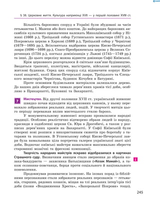 245
§ 38. Церковне життя. Культура наприкінці XVII  — у  першій половині XVIII  ст.
Більшість барокових споруд в  Україні були збудовані за часів
гетьманства І. Мазепи або його коштом. До найкращих барокових ан-
самблів культового призначення належать Миколаївський собор у Ні-
жині (1668  р.), Троїцький собор Густинського монастиря (1671  р.),
Покровська церква в Харкові (1689 р.), Троїцький собор у Чернігові
(1679—1695  рр.), Всіхсвятська надбрамна церква Києво-Печерської
лаври (1696—1698 рр.), Спасо-Преображенська церква у Великих Со-
рочинцях (1734  р.), костьол домініканців у  Львові (1745—1749  рр.)
та інші. До цього переліку можна віднести дзвіницю Софії Київської.
Крім церковного розгорталося й світське кам’яне будівництво.
Зводяться трапезні, колегіуми, магістрати, військові канцелярії,
житлові будинки. Серед цих споруд слід відзначити корпус Київ-
ської академії, келії Києво-Печерської лаври, Троїцького та Єлець-
кого монастирів Чернігова, будинок Кочубея в  Батурині.
Проте основним будівельним матеріалом залишалося дерево.
До наших днів збереглося чимало дерев’яних храмів тієї доби, особ­
ливо в  Прикарпатті, Буковині та Закарпатті.
7
Мистецтво. Від другої половини XVII ст. український живопис
швидко почав відходити від церковних канонів, у ньому пере-
важало зображення реальних людей, подій. У творчості митців цьо-
го періоду переважав вплив мистецького стилю бароко.
У монументальному живописі яскраво проявлялися народні
традиції. Особливо реалістично відтворено образи людей із народу,
краєвиди в оздобленні церкви Св. Юра в Дрогобичі, а також у роз-
писах дерев’яних храмів на Закарпатті. У  Софії Київській були
створені нові розписи з  використанням сюжетів про боротьбу з  та-
тарами та поляками. В  Успенському соборі Києво-Печерської лав-
ри була намальована ціла портретна галерея української знаті цієї
доби. Водночас київські майстри намагалися максимально зберегти
старовинні мозаїчні та фрескові композиції.
Творчість народних майстрів яскраво відобразилася в  картинах
Страшного суду. Визначним явищем стало звернення до образів ко-
зака-бандуриста  — захисника Батьківщини («Козак Мамай»), а  та-
кож селянина-повстанця, борця проти соціального й національного
поневолення.
Продовжував розвиватися іконопис. На іконах поряд із біблій-
ними персонажами стали зображати реальних персонажів — гетьма-
нів, старшин, рядових козаків, міщан на тлі реальних інтер’єрів тієї
доби (ікони «Воздвиження Хреста», «Запорозької Покрови» тощо).
 