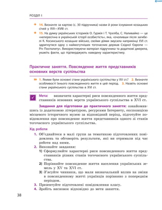 38
Розділ I
 14. Визначте за картою (с. 30 підручника) назви й роки існування козацьких
січей у  XVI—XVIII  ст.
 15. На думку українських істориків О. Гуржія і Т. Чухліба, С. Наливайко — це
«непересічна в українській історії особистість», яка, «очоливши після загибе­
лі К. Косинського козацьке військо, своїми діями змусила наприкінці XVI ст.
здригнутися одну з  наймогутніших тогочасних держав Східної Європи  —
Річ Посполиту». Використовуючи матеріал підручника та додаткові джерела,
укажіть факти, що підтверджують наведену характеристику.
Практичне заняття. Повсякденне життя представників
основ­них верств суспільства
 1. Якими були основні стани українського суспільства у XV ст.?  2. Визначте
особливості їхнього повсякденного життя в цей період.  3. Назвіть основні
стани українського суспільства в  XVI  ст.

Мета:	 визначити характерні риси повсякденного життя пред-
ставників основних верств українського суспільства в  XVI  ст.
Завдання для підготовки до практичного заняття: ознайомив-
шись із додатковою літературою, ресурсами Інтернету, експозицією
місцевого історичного музею за відповідний період, підготуйте по-
відомлення про повсякденне життя представників одного зі станів
тогочасного українського суспільства.
Хід роботи
	1.	Об’єднайтеся в  малі групи за тематикою підготовлених пові-
домлень та обговоріть результати, які ви отримали під час
роботи над ними.
	2.	Виконайте завдання:
1)	 Сформулюйте характерні риси повсякденного життя пред-
ставників різних станів тогочасного українського суспіль-
ства.
2)	 Порівняйте повсякденне життя населення українських зе-
мель у  XV та XVI  ст.
3)	 З’ясуйте чинники, що мали визначальний вплив на зміни
в  повсякденному житті українців порівняно з  попереднім
періодом.
	3.	Презентуйте підготовлені повідомлення класу.
	4.	Зробіть висновок відповідно до мети заняття.
 