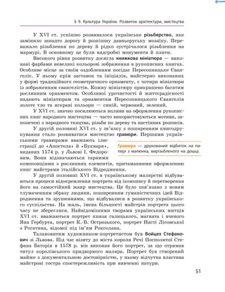 51
§ 9. Культура України. Розвиток архітектури, мистецтва
У XVI  ст. успішно розвивалося українське різьбярство, яке
замінило занадто дорогу й  розкішну давньоруську мозаїку. Пере-
важало різьблення по дереву й  рідко зустрічалося різьблення на
мармурі. В  основному це були надгробні монументи й  плити.
Високого рівня розвитку досягла книжкова мініатюра  — вико-
нані фарбами невеликі кольорові зображення в рукописних ­книгах.
Особливе місце за своїм оздобленням посідає Пересопницьке Єван-
геліє. У  ньому крім заставок та ініціалів, майстерно виконаних
у формі традиційного геометричного орнаменту, є чотири мініатюри
із зображенням євангелістів. Кожну мініатюру прикрашено багатим
рослинним орнаментом. Особливої урочистості й  життєрадісності
надають мініатюрам та орнаментам Пересопницького Євангелія
­золоте тло та яскраві кольори  — синій, червоний, зелений.
У XVI ст. значно посилюються впливи на оформлення рукопис-
них книг народного мистецтва — часто використовуються ­мотиви, за-
позичені з народного ткацтва, різьби по дереву та настінних розписів.
У другій половині XVI  ст. у  зв’язку з  поширенням книгодру-
кування стало розвиватися мистецтво гравюри. Першими україн-
ськими гравюрами вважають ілю-
страції до «Апостола» й  «Букваря»,
виданих 1574  р. у  Львові І.  Федоро-
вим. Вони відзначаються гарними
композиціями з  рослинних елементів, притаманними оформленню
книг майстрами італійського Відродження.
У другій половині XVI  ст. в  українському малярстві відбува-
ються процеси відокремлення портрета від іконопису й ­перетворення
його на самостійний жанр мистецтва. Це було пов’язано з  новим
тлумаченням образу людини, поширенням гуманістичних ідей Від-
родження та зрушеннями, що відбувалися в  розвитку українсько-
го суспільства. На жаль, імена більшості майстрів портрета цього
часу не збереглися. Найвідомішими творами українських митців
XVI  ст. вважаються портрет князя галицького, магната і  вченого
Яна Гербурта, портрет К.-В.  Острозького, портрет Насті Лісовської
з  Рогатина, відомої під ім’ям Роксолана.
Талановитим художником-портретистом був Войцех Стефано-
вич зі Львова. Під час візиту до міста короля Речі Посполитої Сте-
фана Баторія в  1578  р. він виконав його портрет, за що отримав
титул королівського придворного маляра. Портрет був створений
майже з документальною достовірністю, у ньому відчутна властива
майстрові гостра спостережливість при вивченні натури.
Гравюра  — друкований відбиток на па­
пері з  малюнка, вирізьбленого на дошці.
 