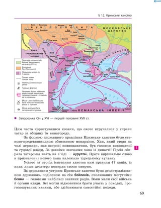 69
§ 12. Кримське ханство
Цим часто користувалися козаки, що охоче втручалися у  справи
татар за обіцяну їм винагороду.
За формою державного правління Кримське ханство було ста-
ново-представницькою обмеженою монархією. Хан, який стояв на
чолі держави, мав широкі повноваження, був головою виконавчої
та судової влади. За давніми звичаями хана із династії Гіреїв оби-
рала татарська знать на з’їзді  — курултаї. Проте вирішальне слово
в  призначенні нового хана належало турецькому султану.
Усього за період існування ханства ним правили 47  ханів, із
яких лише десятеро померли своєю смертю.
За державним устроєм Кримське ханство було децентралізова-
ною державою, поділеною на сім бейликів, очолюваних могутніми
беями — головами найбільш знатних родів. Вони мали свої війська
й органи влади. Беї могли відмовитися брати участь у походах, про-
голошуваних ханами, або здійснювати самостійні походи.
-
Територія «вольностей»
Війська Запорозького
на початку XVII ст.
„„ Запорозька Січ у  XVI — першій половині XVIІ  ст.
 