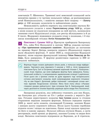 94
Розділ II
повстанців Т.  Шевченко. Травневої ночі невеликий козацький загін
непомітно проник у ту частину польського табору, де розташовувався
штаб Конецпольського, і  повністю знищив його охорону  — «Золоту
роту» зі 150  молодих шляхтичів із найзнатніших родів.
Неможливість здобути перемогу над повстанцями змусила Ко-
нецпольського укласти з  ними Переяславську угоду 1630  р., згідно
з якою козаки не підлягали покаранню за свій виступ, залишалися
чинними статті Куруківської угоди, але реєстр збільшувався із 6 до
8 тисяч. Федорович відмовився укладати угоду з поляками, і її під-
писав новообраний гетьман Антон Конашевич-Бут.
4
Повстання І.  Сулими 1635  р. Прагнучи приборкати Запорозьку
Січ, сейм Речі Посполитої в  лютому 1635  р. ухвалив постано-
ву «Про припинення козацького свавілля». Відповідно до постанови
на правому березі Дніпра навпроти першого (Кодацького) порога
мали збудувати фортецю. У  липні 1635  р. спорудження Кодацької
фортеці, яким керував французький інженер Гійом Левассер де Бо-
план, було завершено. У  фортеці розмістився гарнізон із 200  ні-
мецьких найманців.
Фортецю Кодак козаки руйнували кілька разів, а  польська влада відбудо­
вувала. Чергового разу відновити її наказав у 1638  р. після придушення
повстання Бута, Гуні та Остряниці великий коронний гетьман С. Конецполь­
ський. Існує переказ, що коли відбудова фортеці була завершена, Конец­
польський особисто, із неприхованим задоволенням оглянув її укріплення.
Після цього він з  іронією спитав не дуже відомого тоді чигиринського
сотника реєстрового козацтва, який супроводжував коронного гетьмана:
«Ну як вам Кодак?» Дотепний, добре освічений і  непокірний сотник мит­
тєво відповів бездоганною латиною: Manu facta manu distuo («Руками
створене руками руйнується»). Цим сотником був Б.  Хмельницький, який
через десятиліття очолив боротьбу українців проти влади Речі Посполитої.
Запорожці розуміли, яку небезпеку становить для них Кодак,
що блокував рух утікачів на Січ і  рейди козаків у  верхів’я Дні-
пра. Гетьман нереєстрового козацтва Іван Сулима разом із січовою
старшиною вирішив знищити фортецю. Близько середини серпня
1635  р. вночі загін козаків, очолюваний Сулимою, захопив Кодак
і  знищив залогу коронного війська. Після цього Сулима спробував
підняти селян і міщан на повстання. Однак владі вдалося придуши-
ти його в самому зародку. Польські війська оточили Кодак, а загін
реєстровців, який проник до фортеці, захопив Сулиму та видав його
владі. Ватажка повстанців відправили до Варшави, де й  стратили.
 