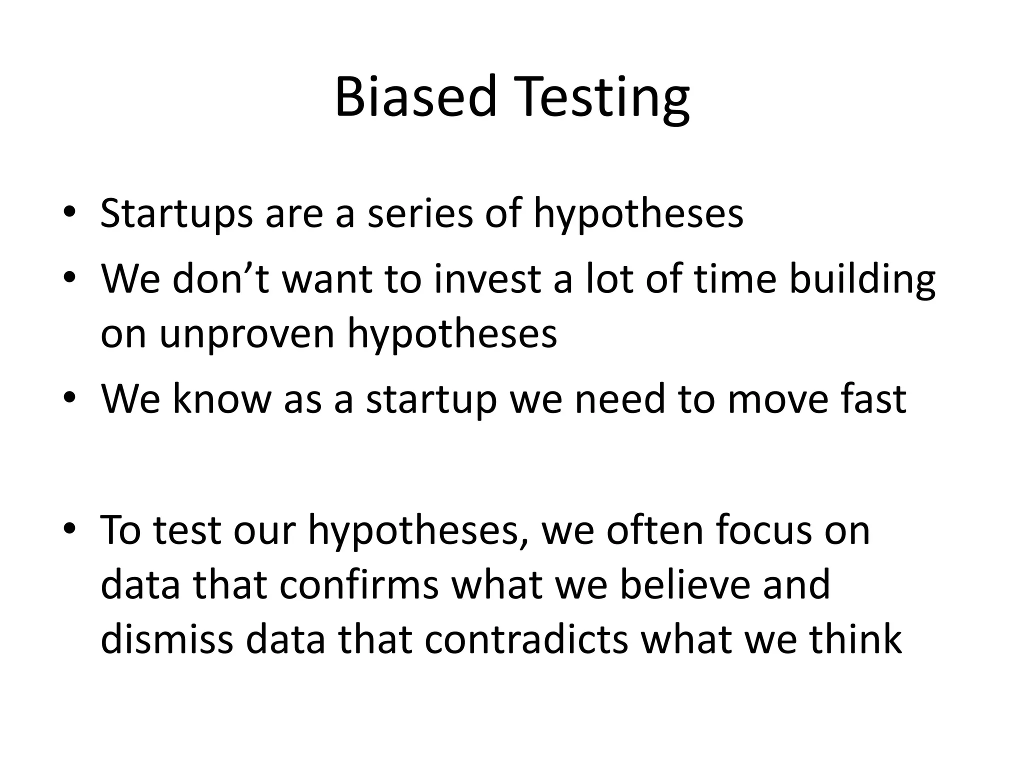 Biased Testing
• Startups are a series of hypotheses
• We don’t want to invest a lot of time building
on unproven hypotheses
• We know as a startup we need to move fast
• To test our hypotheses, we often focus on
data that confirms what we believe and
dismiss data that contradicts what we think
 