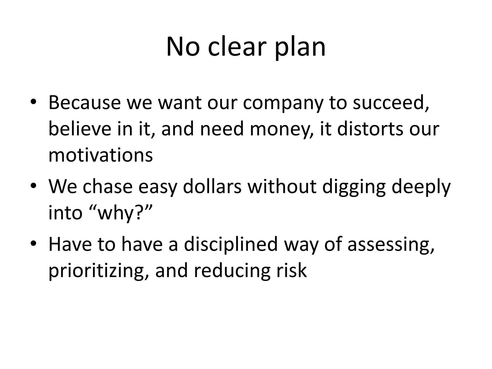 No clear plan
• Because we want our company to succeed,
believe in it, and need money, it distorts our
motivations
• We chase easy dollars without digging deeply
into “why?”
• Have to have a disciplined way of assessing,
prioritizing, and reducing risk
 
