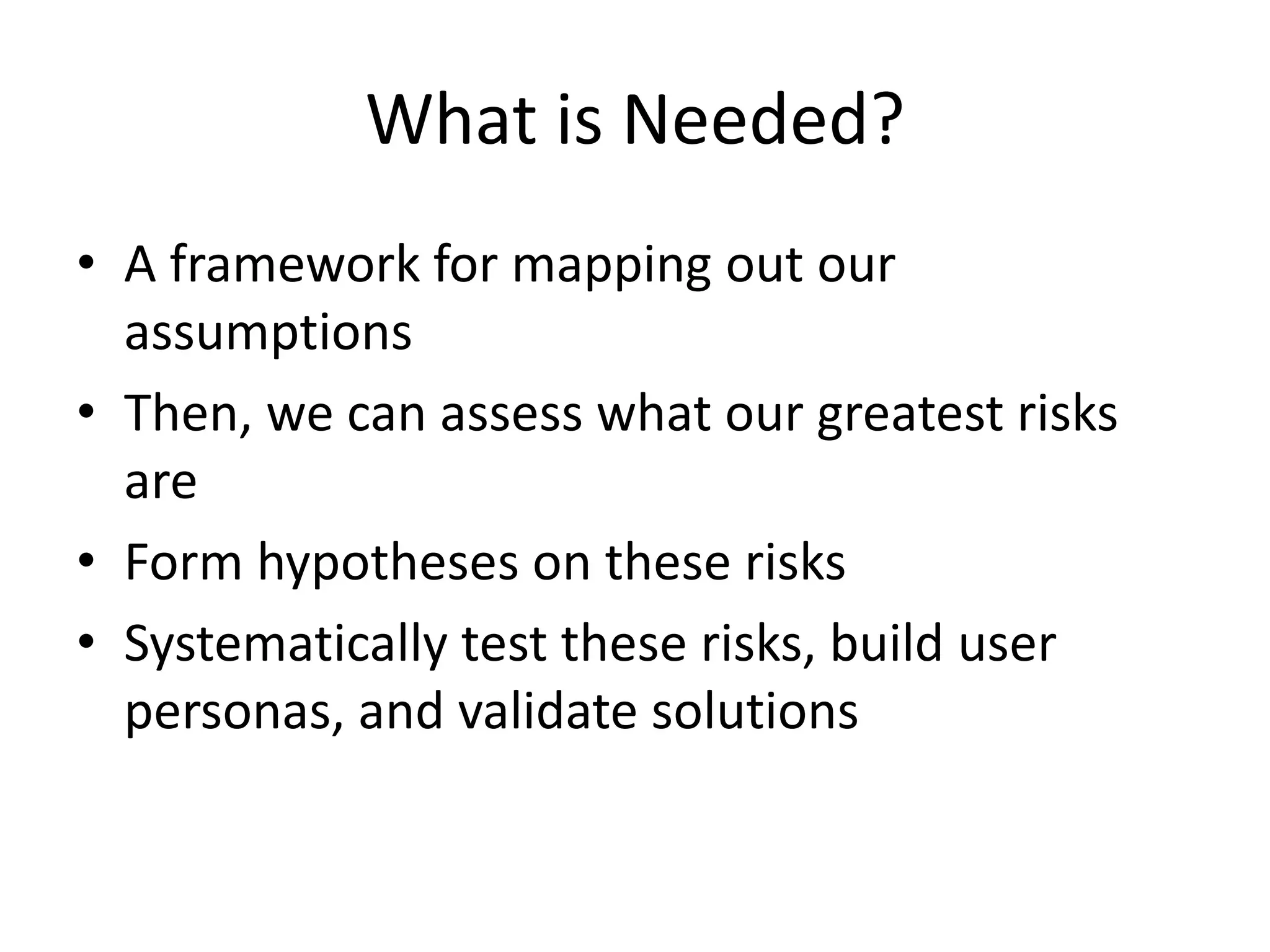 What is Needed?
• A framework for mapping out our
assumptions
• Then, we can assess what our greatest risks
are
• Form hypotheses on these risks
• Systematically test these risks, build user
personas, and validate solutions
 